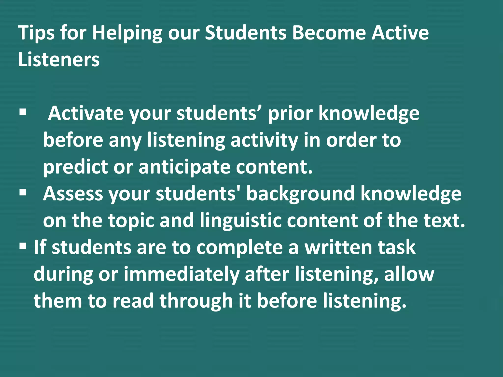 Tips for Helping our Students Become Active
Listeners
 Activate your students’ prior knowledge
before any listening activity in order to
predict or anticipate content.
 Assess your students' background knowledge
on the topic and linguistic content of the text.
 If students are to complete a written task
during or immediately after listening, allow
them to read through it before listening.
 