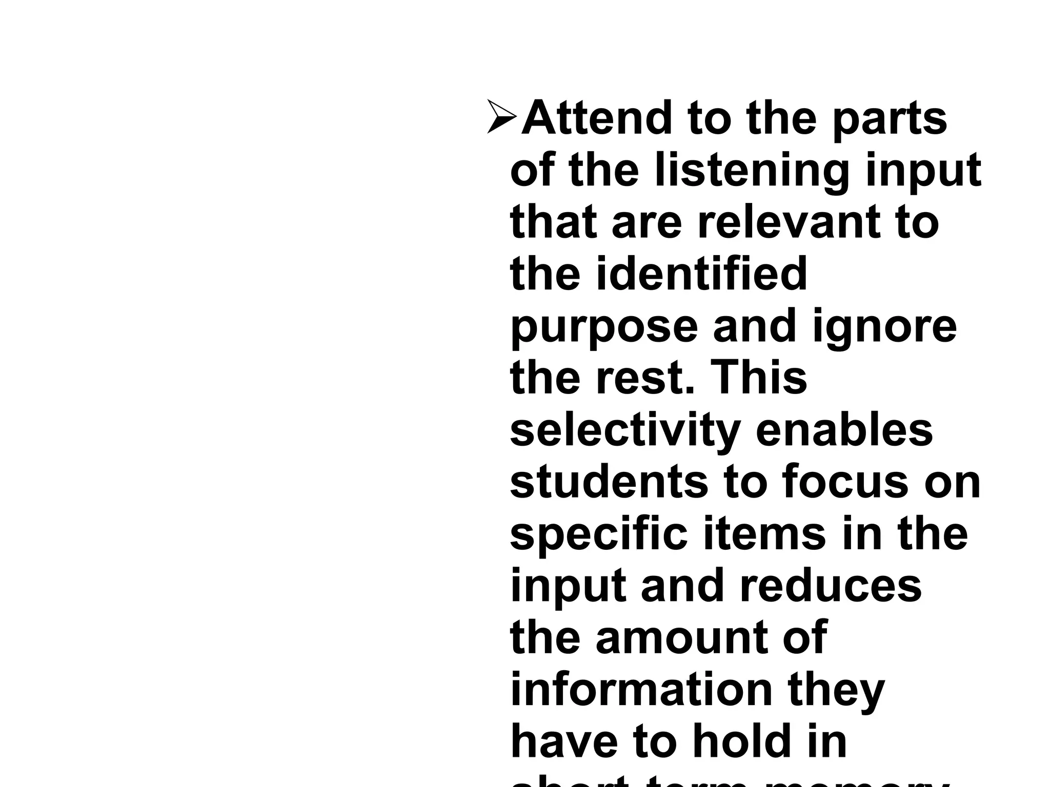 Attend to the parts
of the listening input
that are relevant to
the identified
purpose and ignore
the rest. This
selectivity enables
students to focus on
specific items in the
input and reduces
the amount of
information they
have to hold in
 