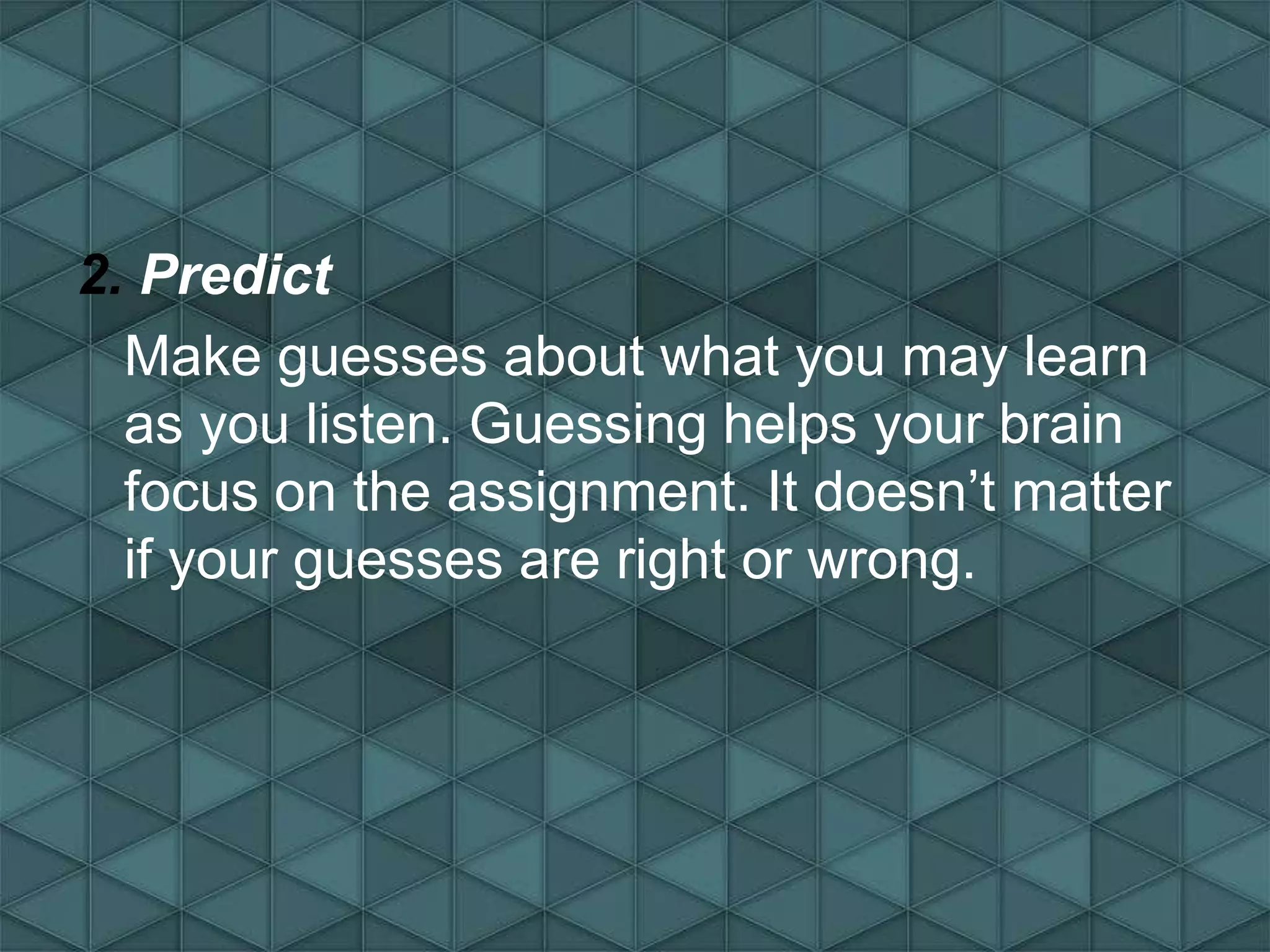 2. Predict
Make guesses about what you may learn
as you listen. Guessing helps your brain
focus on the assignment. It doesn’t matter
if your guesses are right or wrong.
 