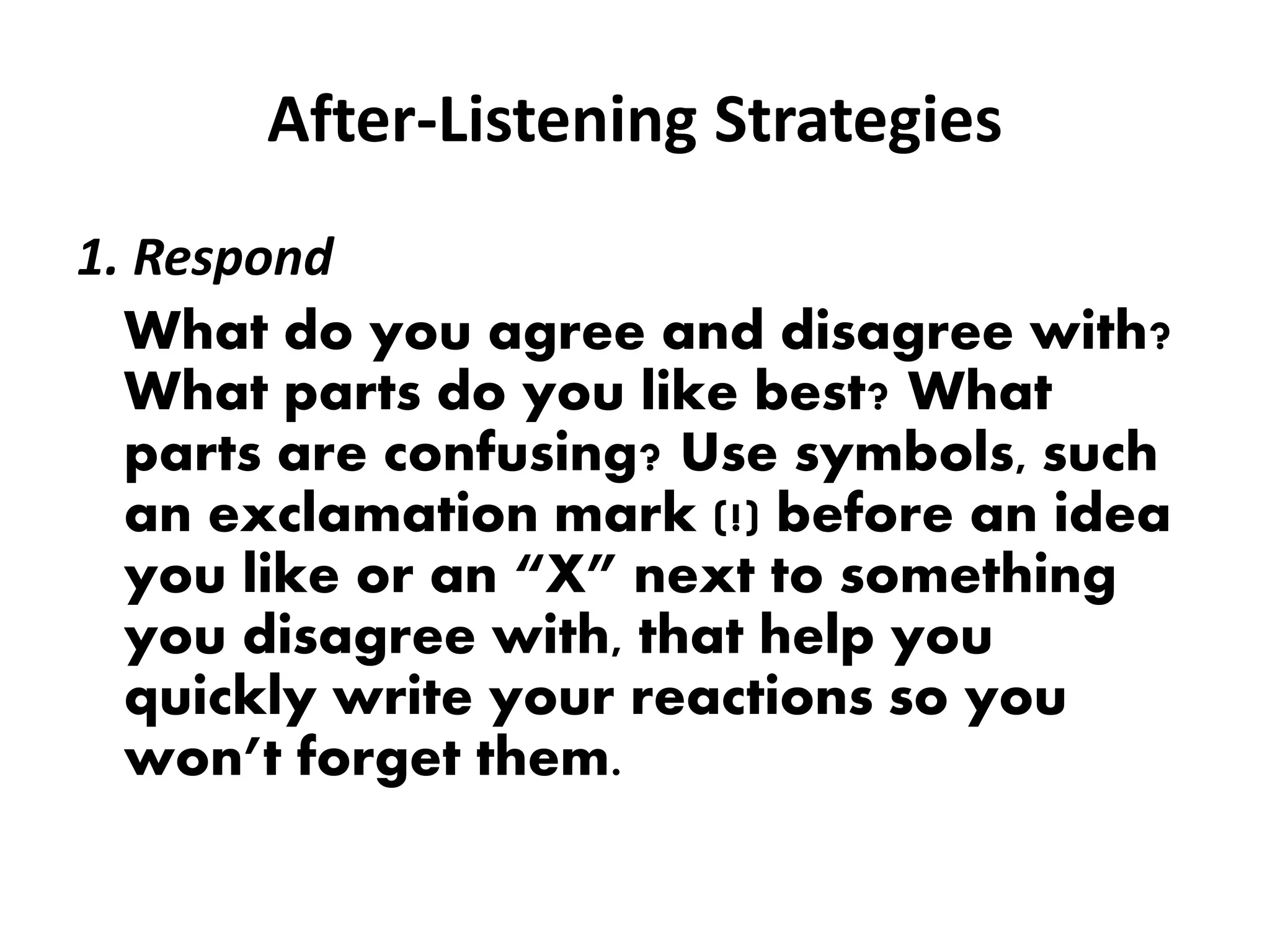 After-Listening Strategies
1. Respond
What do you agree and disagree with?
What parts do you like best? What
parts are confusing? Use symbols, such
an exclamation mark (!) before an idea
you like or an “X” next to something
you disagree with, that help you
quickly write your reactions so you
won’t forget them.
 