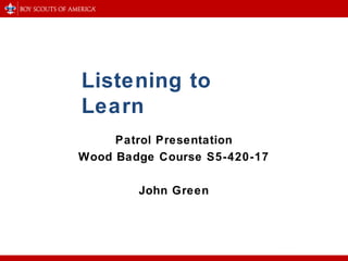 Listening to
Learn
Patrol Presentation
Wood Badge Course S5-420-17
John Green
 