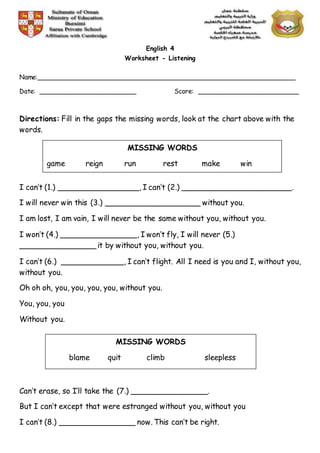 English 4
Worksheet - Listening
Name:________________________________________________________________
Date: ________________________ Score: _________________________
Directions: Fill in the gaps the missing words, look at the chart above with the
words.
I can’t (1.) _________________, I can’t (2.) _______________________.
I will never win this (3.) ____________________ without you.
I am lost, I am vain, I will never be the same without you, without you.
I won’t (4.) ________________, I won’t fly, I will never (5.)
________________ it by without you, without you.
I can’t (6.) _____________, I can’t flight. All I need is you and I, without you,
without you.
Oh oh oh, you, you, you, you, without you.
You, you, you
Without you.
Can’t erase, so I’ll take the (7.) ________________.
But I can’t except that were estranged without you, without you
I can’t (8.) ________________ now. This can’t be right.
MISSING WORDS
game reign run rest make win
MISSING WORDS
blame quit climb sleepless
 