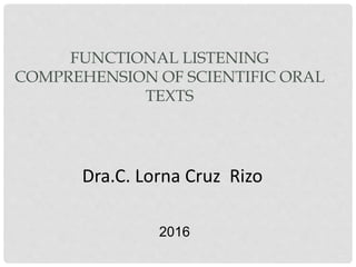 FUNCTIONAL LISTENING
COMPREHENSION OF SCIENTIFIC ORAL
TEXTS
Dra.C. Lorna Cruz Rizo
2016
 