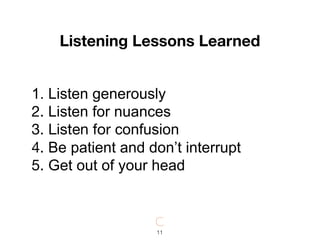 1. Listen generously

2. Listen for nuances

3. Listen for confusion

4. Be patient and don’t interrupt

5. Get out of your head
Listening Lessons Learned
11
 
