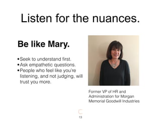 •Seek to understand ﬁrst.
•Ask empathetic questions.
•People who feel like you’re
listening, and not judging, will
trust you more.
Former VP of HR and
Administration for Morgan
Memorial Goodwill Industries
Be like Mary.
13
Listen for the nuances.
 