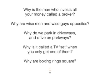 18
Why is the man who invests all
your money called a broker?
Why are wise men and wise guys opposites?
Why do we park in driveways,
and drive on parkways?
Why is it called a TV "set" when
you only get one of them?
Why are boxing rings square?
 