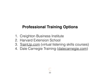 33
Professional Training Options
1. Creighton Business Institute
2. Harvard Extension School
3. TrainUp.com (virtual listening skills courses)
4. Dale Carnegie Training (dalecarnegie.com)
 