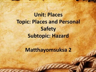 Unit: Places
Topic: Places and Personal
          Safety
    Subtopic: Hazard

   Matthayomsuksa 2
 