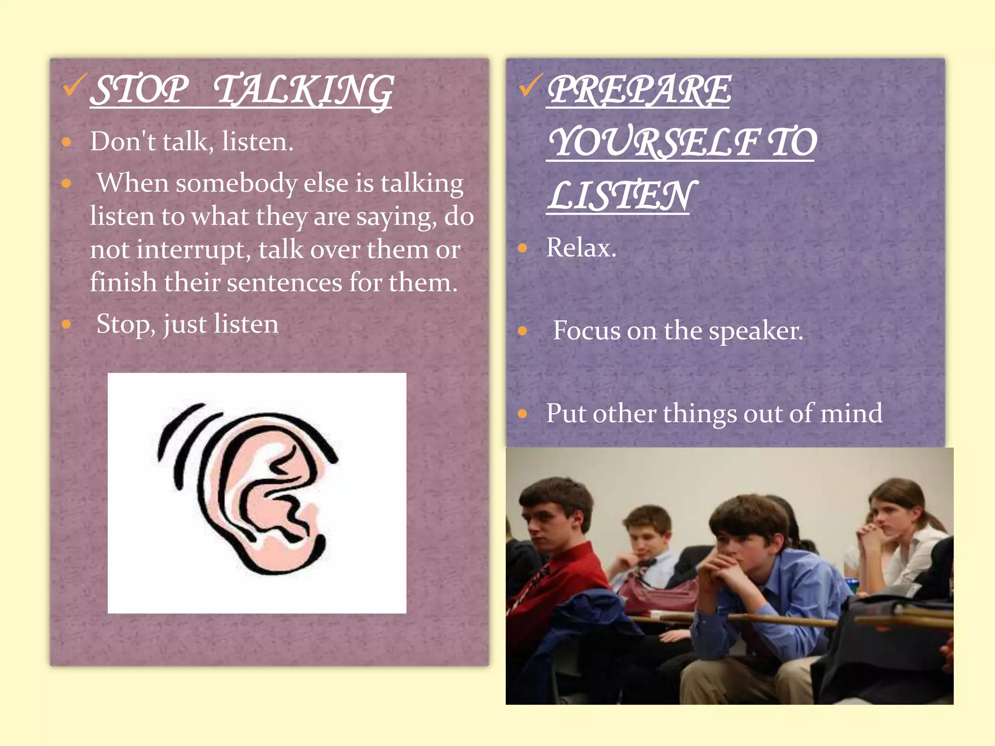 STOP TALKING

PREPARE

YOURSELF TO
LISTEN

 Don't talk, listen.
 When somebody else is talking

listen to what they are saying, do
not interrupt, talk over them or
finish their sentences for them.
 Stop, just listen

 Relax.


Focus on the speaker.

 Put other things out of mind

 