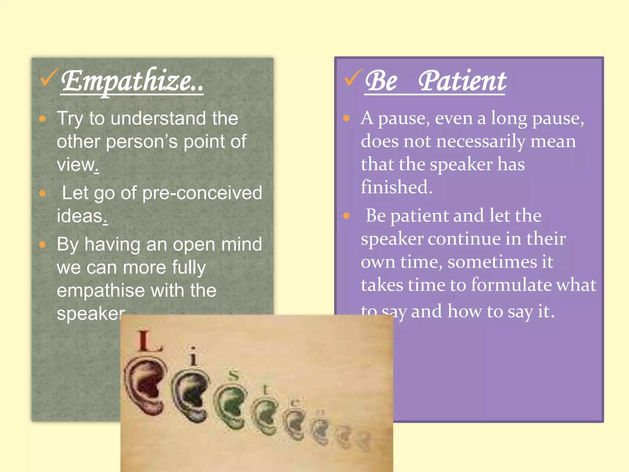 Empathize..

Be Patient

 Try to understand the

 A pause, even a long pause,

other person’s point of
view.
 Let go of pre-conceived
ideas.
 By having an open mind
we can more fully
empathise with the
speaker.

does not necessarily mean
that the speaker has
finished.
 Be patient and let the
speaker continue in their
own time, sometimes it
takes time to formulate what
to say and how to say it.

 