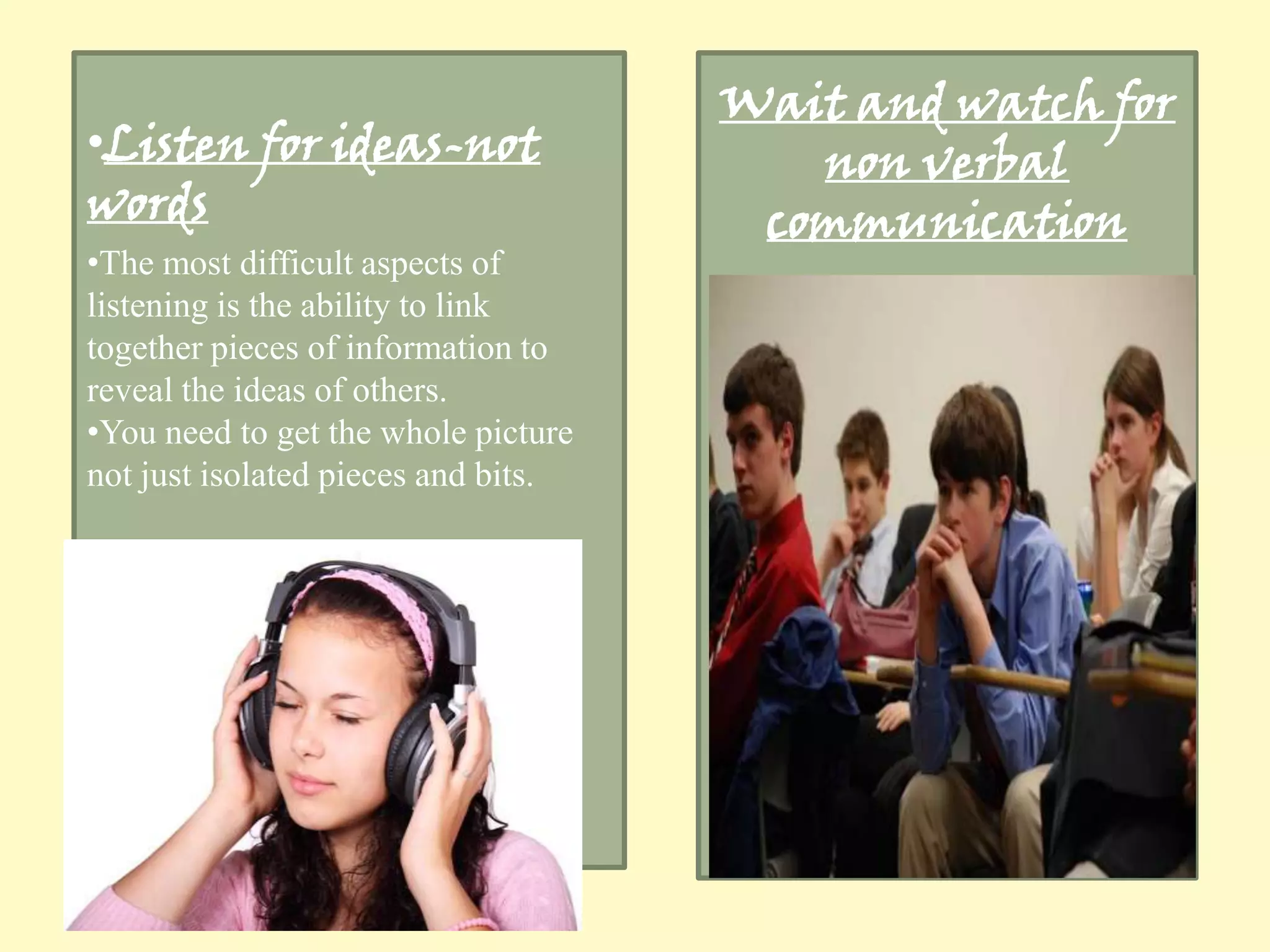 •Listen for ideas-not
words

•The most difficult aspects of
listening is the ability to link
together pieces of information to
reveal the ideas of others.
•You need to get the whole picture
not just isolated pieces and bits.

Wait and watch for
non verbal
communication

 
