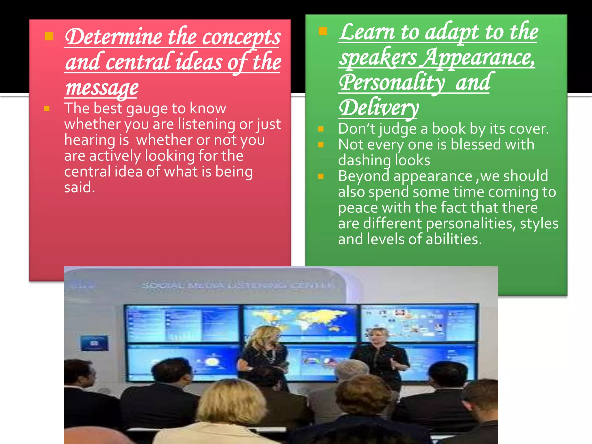



Determine the concepts
and central ideas of the
message

The best gauge to know
whether you are listening or just
hearing is whether or not you
are actively looking for the
central idea of what is being
said.







Learn to adapt to the
speakers Appearance,
Personality and
Delivery

Don’t judge a book by its cover.
Not every one is blessed with
dashing looks
Beyond appearance ,we should
also spend some time coming to
peace with the fact that there
are different personalities, styles
and levels of abilities.

 