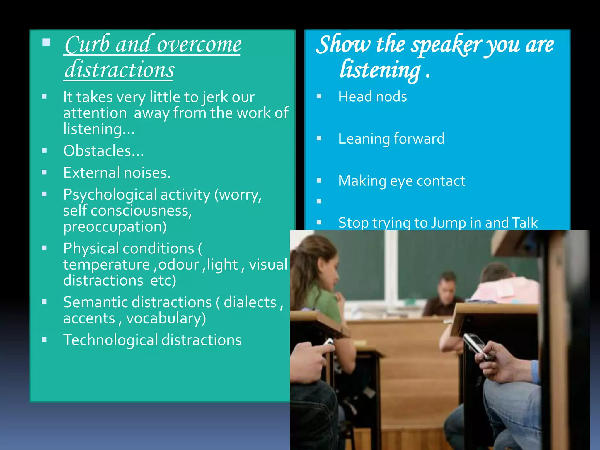  Curb and overcome

Show the speaker you are
listening .

 It takes very little to jerk our



Head nods



Leaning forward





Making eye contact

distractions








attention away from the work of
listening…
Obstacles…
External noises.
Psychological activity (worry,
self consciousness,
preoccupation)
Physical conditions (
temperature ,odour ,light , visual
distractions etc)
Semantic distractions ( dialects ,
accents , vocabulary)
Technological distractions

Stop trying to Jump in and Talk

 