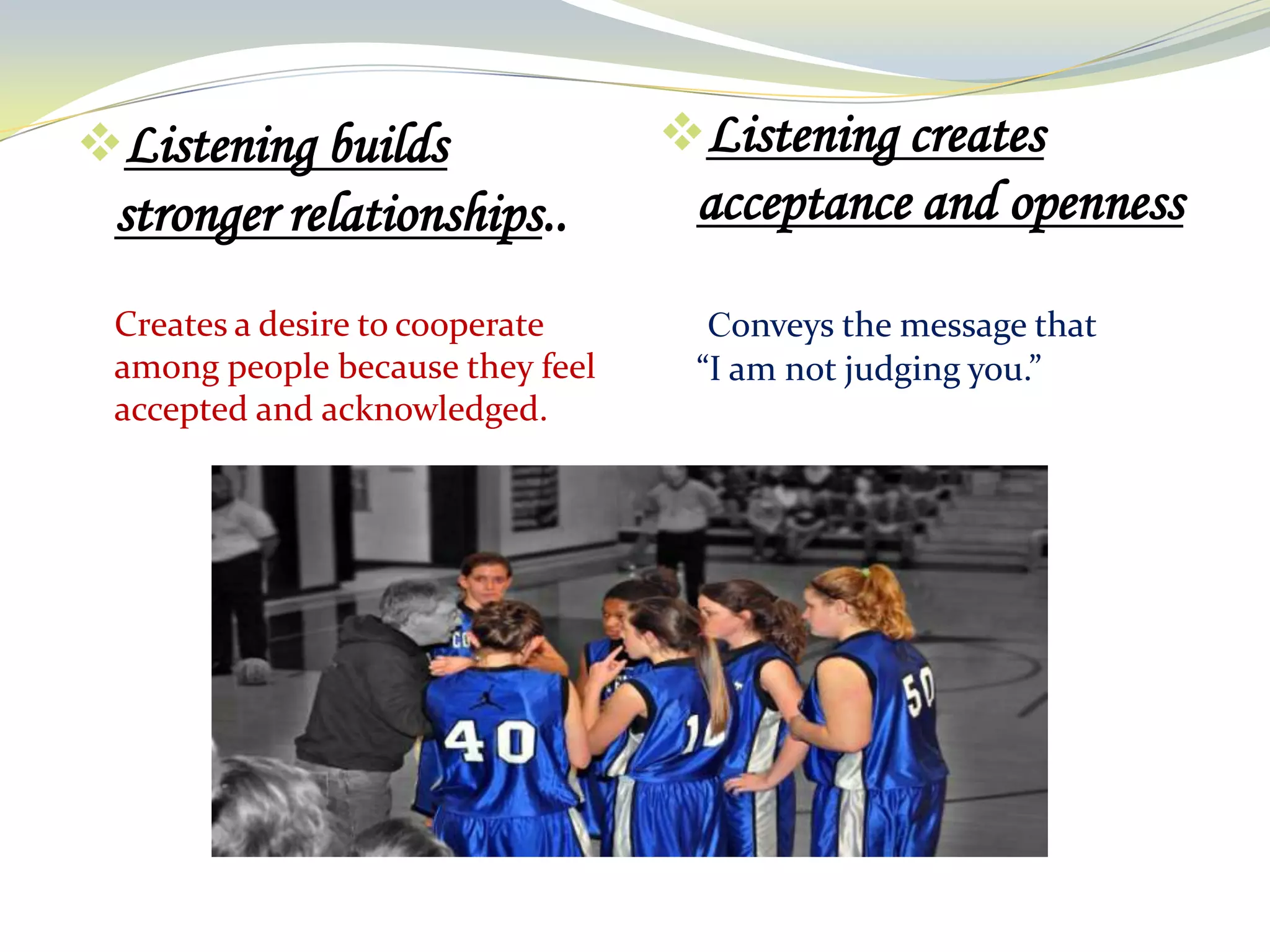 Listening builds

Listening creates

stronger relationships..

acceptance and openness

Creates a desire to cooperate
among people because they feel
accepted and acknowledged.

Conveys the message that
“I am not judging you.”

 