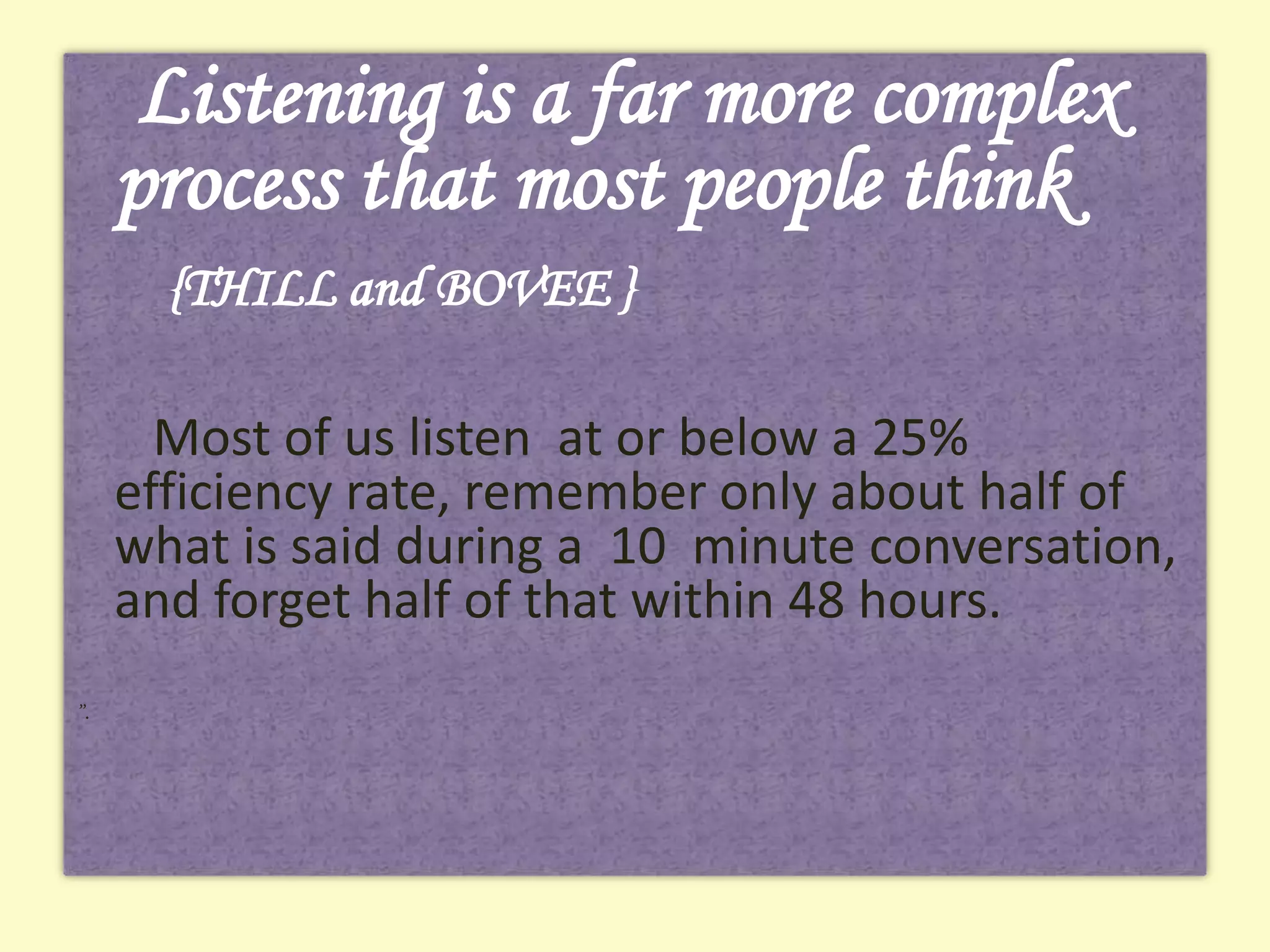 Listening is a far more complex
process that most people think
{THILL and BOVEE }
Most of us listen at or below a 25%
efficiency rate, remember only about half of
what is said during a 10 minute conversation,
and forget half of that within 48 hours.
”.

 