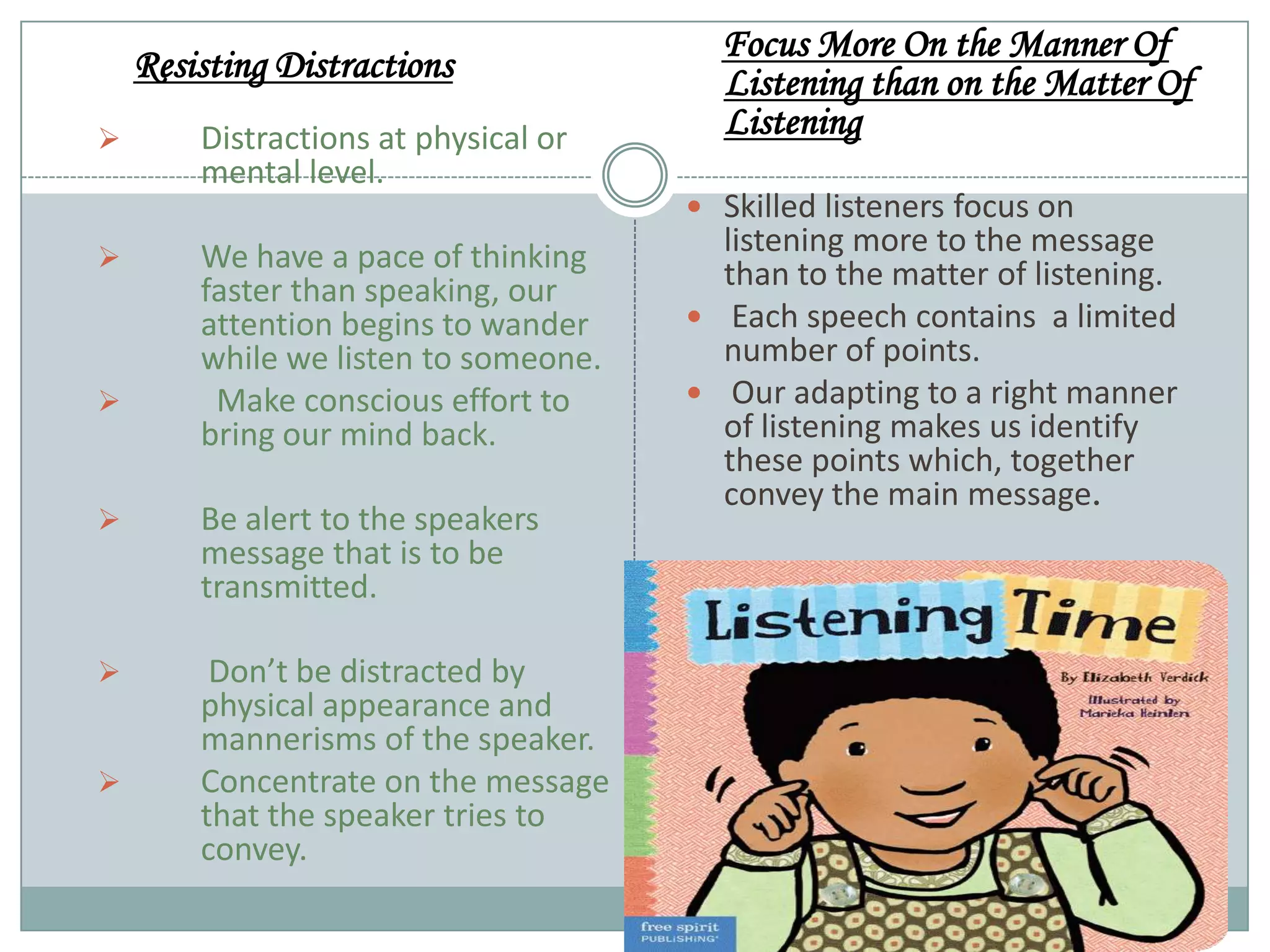 Resisting Distractions






Distractions at physical or
mental level.
We have a pace of thinking
faster than speaking, our
attention begins to wander
while we listen to someone.
Make conscious effort to
bring our mind back.



Be alert to the speakers
message that is to be
transmitted.



Don’t be distracted by
physical appearance and
mannerisms of the speaker.
Concentrate on the message
that the speaker tries to
convey.



Focus More On the Manner Of
Listening than on the Matter Of
Listening
 Skilled listeners focus on

listening more to the message
than to the matter of listening.
 Each speech contains a limited
number of points.
 Our adapting to a right manner
of listening makes us identify
these points which, together
convey the main message.

 
