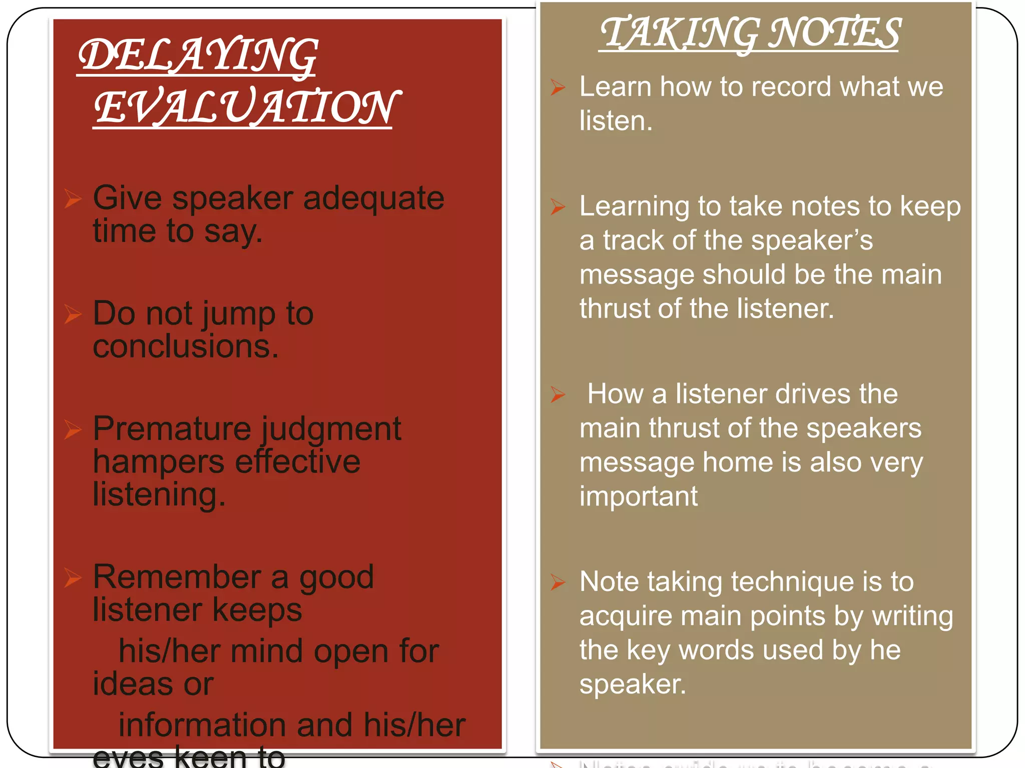 DELAYING
EVALUATION
 Give speaker adequate

time to say.
 Do not jump to

TAKING NOTES
 Learn how to record what we

listen.
 Learning to take notes to keep

a track of the speaker’s
message should be the main
thrust of the listener.

conclusions.
 How a listener drives the

 Premature judgment

hampers effective
listening.
 Remember a good

listener keeps
his/her mind open for
ideas or
information and his/her

main thrust of the speakers
message home is also very
important
 Note taking technique is to

acquire main points by writing
the key words used by he
speaker.

 