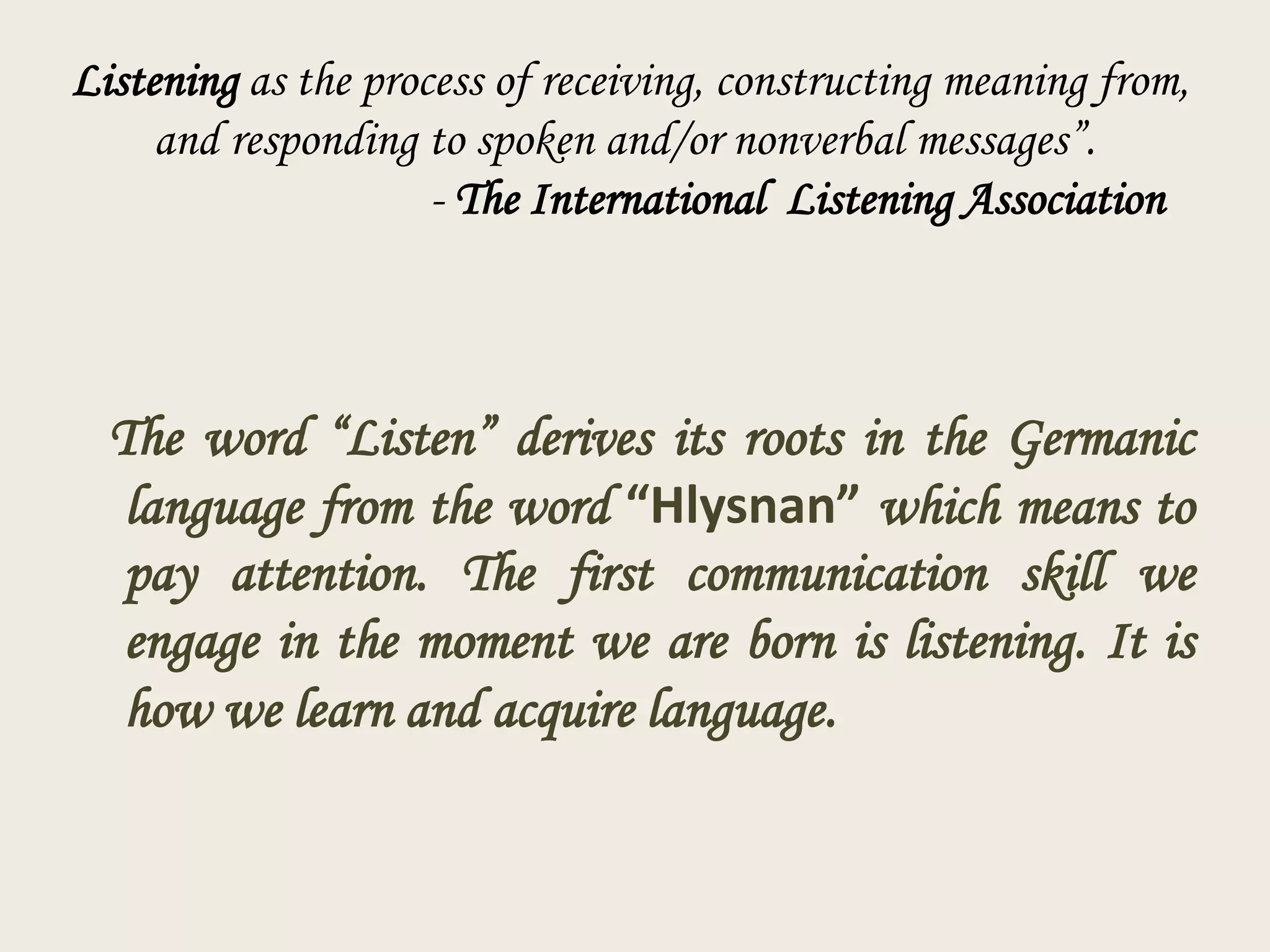 Listening as the process of receiving, constructing meaning from,
and responding to spoken and/or nonverbal messages”.
- The International Listening Association

The word “Listen” derives its roots in the Germanic
language from the word “Hlysnan” which means to
pay attention. The first communication skill we
engage in the moment we are born is listening. It is
how we learn and acquire language.

 