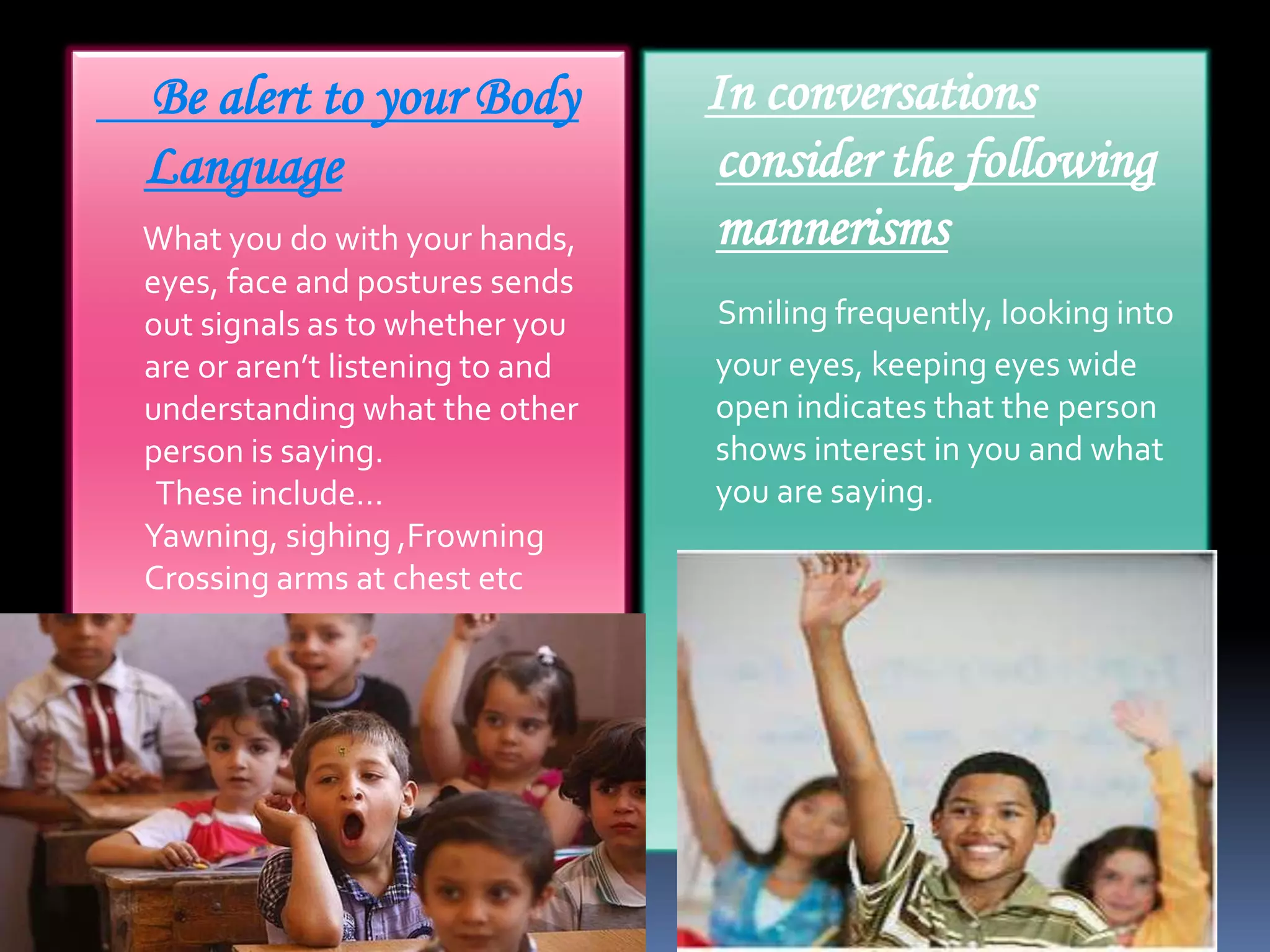 Be alert to your Body
Language
What you do with your hands,
eyes, face and postures sends
out signals as to whether you
are or aren’t listening to and
understanding what the other
person is saying.
These include…
Yawning, sighing ,Frowning
Crossing arms at chest etc

In conversations
consider the following
mannerisms
Smiling frequently, looking into
your eyes, keeping eyes wide
open indicates that the person
shows interest in you and what
you are saying.

 