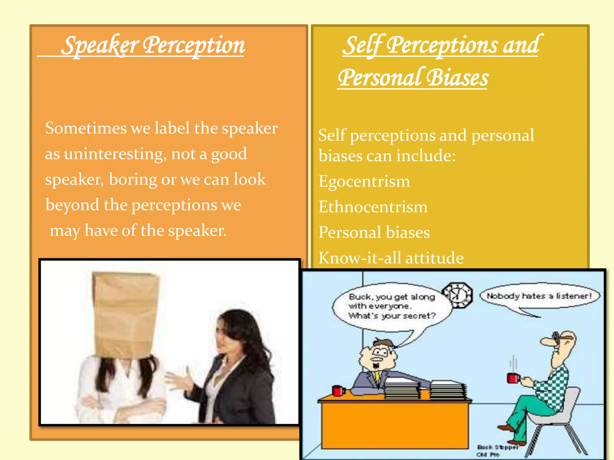 Speaker Perception
Sometimes we label the speaker
as uninteresting, not a good
speaker, boring or we can look
beyond the perceptions we
may have of the speaker.

Self Perceptions and
Personal Biases
Self perceptions and personal
biases can include:
Egocentrism
Ethnocentrism
Personal biases
Know-it-all attitude

 