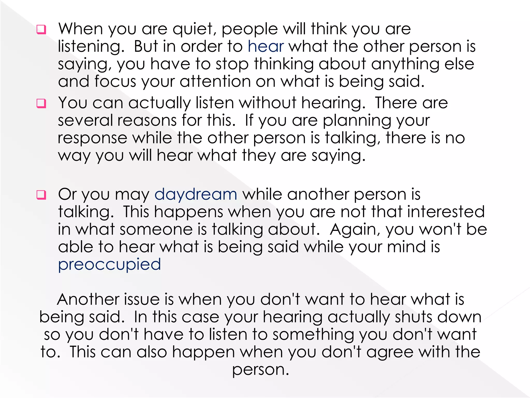 When you are quiet, people will think you are
listening. But in order to hear what the other person is
saying, you have to stop thinking about anything else
and focus your attention on what is being said.
 You can actually listen without hearing. There are
several reasons for this. If you are planning your
response while the other person is talking, there is no
way you will hear what they are saying.




Or you may daydream while another person is
talking. This happens when you are not that interested
in what someone is talking about. Again, you won't be
able to hear what is being said while your mind is
preoccupied

Another issue is when you don't want to hear what is
being said. In this case your hearing actually shuts down
so you don't have to listen to something you don't want
to. This can also happen when you don't agree with the
person.

 