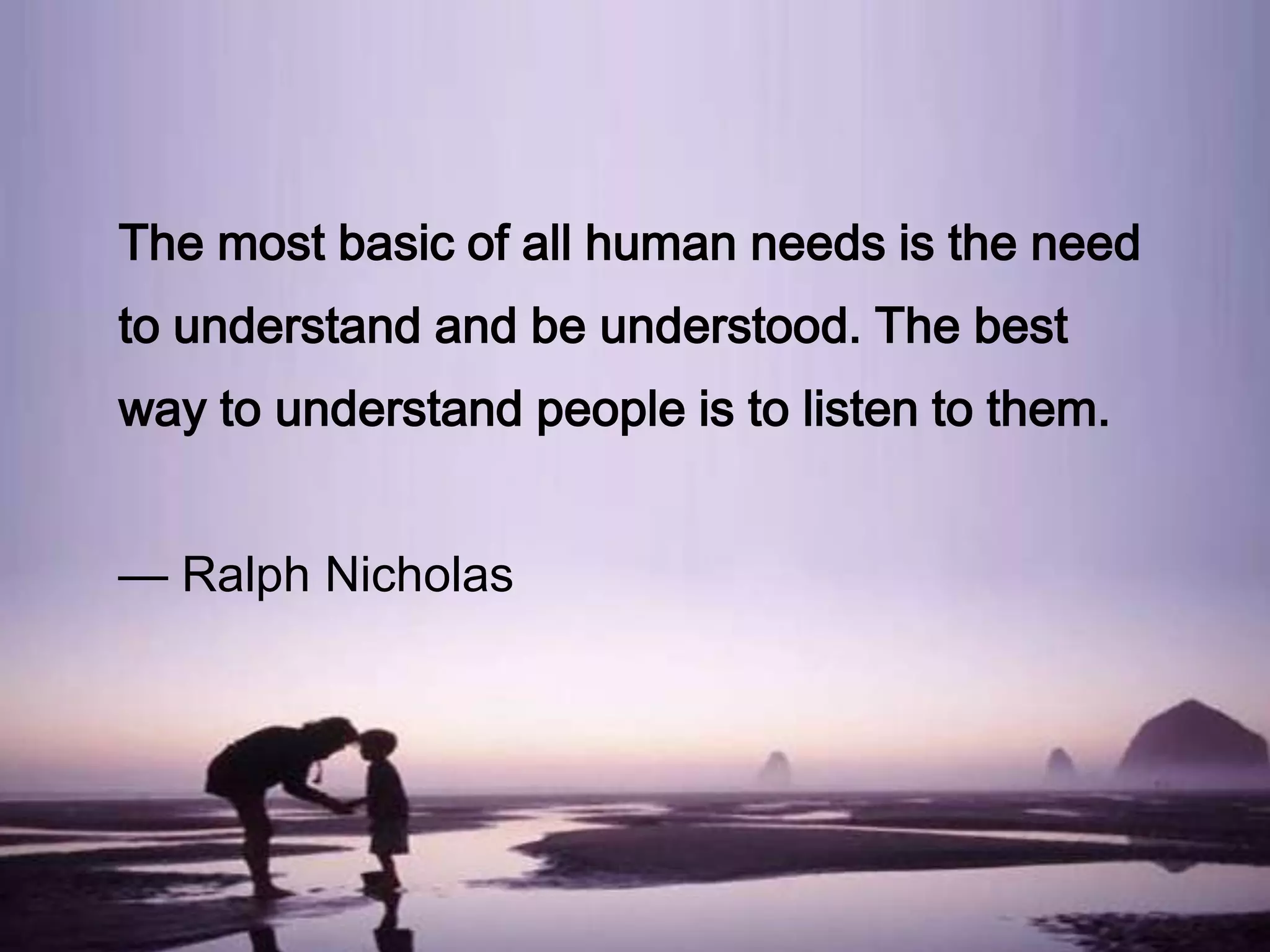 The most basic of all human needs is the need
to understand and be understood. The best
way to understand people is to listen to them.

— Ralph Nicholas

 