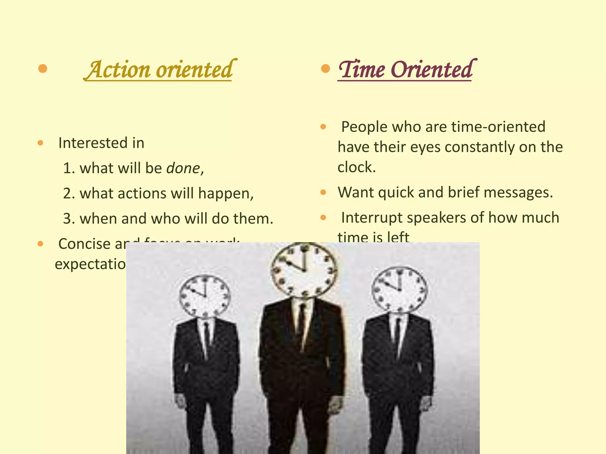 

Action oriented

 Interested in

1. what will be done,
2. what actions will happen,
3. when and who will do them.
 Concise and focus on work
expectations.

 Time Oriented
 People who are time-oriented

have their eyes constantly on the
clock.
 Want quick and brief messages.
 Interrupt speakers of how much
time is left

 
