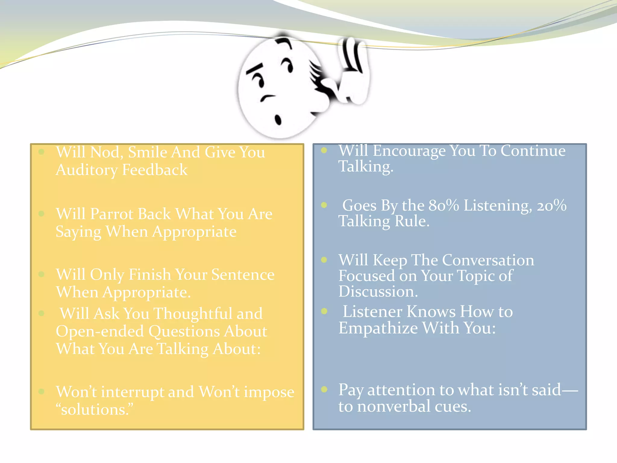  Will Nod, Smile And Give You

Auditory Feedback
 Will Parrot Back What You Are

Saying When Appropriate
 Will Only Finish Your Sentence

When Appropriate.
 Will Ask You Thoughtful and
Open-ended Questions About
What You Are Talking About:
 Won’t interrupt and Won’t impose

“solutions.”

 Will Encourage You To Continue

Talking.

 Goes By the 80% Listening, 20%

Talking Rule.

 Will Keep The Conversation

Focused on Your Topic of
Discussion.

 Listener Knows How to

Empathize With You:

 Pay attention to what isn’t said—

to nonverbal cues.

 