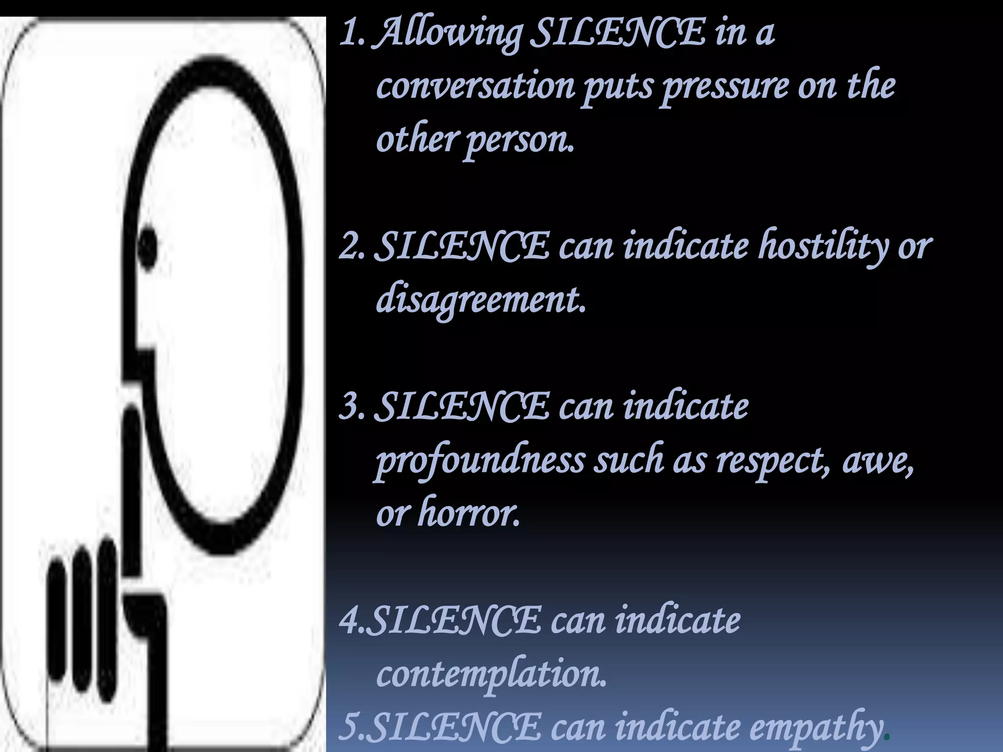 1. Allowing SILENCE in a
conversation puts pressure on the
other person.

2. SILENCE can indicate hostility or
disagreement.
3. SILENCE can indicate
profoundness such as respect, awe,
or horror.
4.SILENCE can indicate
contemplation.
5.SILENCE can indicate empathy.

 