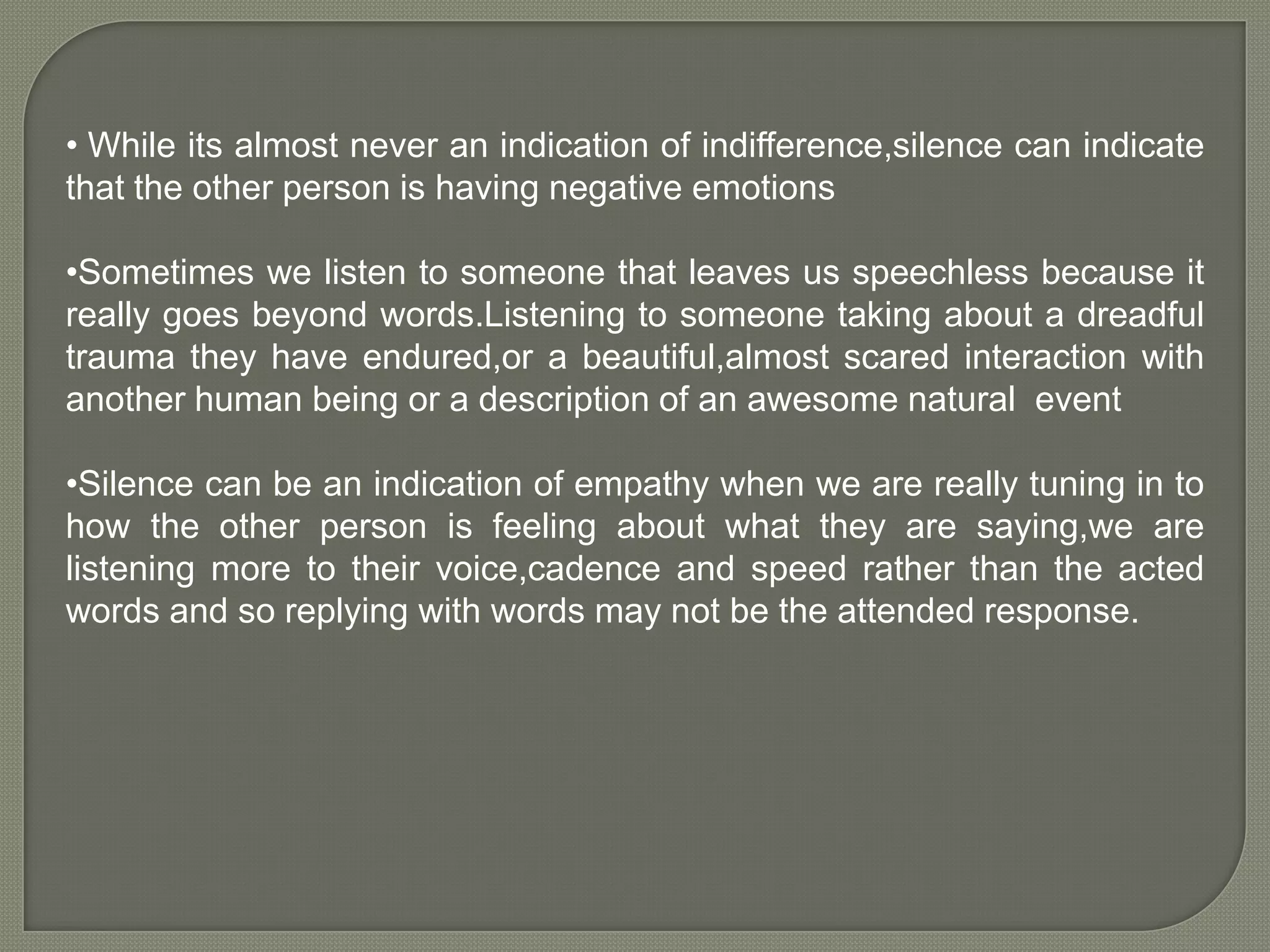 • While its almost never an indication of indifference,silence can indicate
that the other person is having negative emotions
•Sometimes we listen to someone that leaves us speechless because it
really goes beyond words.Listening to someone taking about a dreadful
trauma they have endured,or a beautiful,almost scared interaction with
another human being or a description of an awesome natural event
•Silence can be an indication of empathy when we are really tuning in to
how the other person is feeling about what they are saying,we are
listening more to their voice,cadence and speed rather than the acted
words and so replying with words may not be the attended response.

 