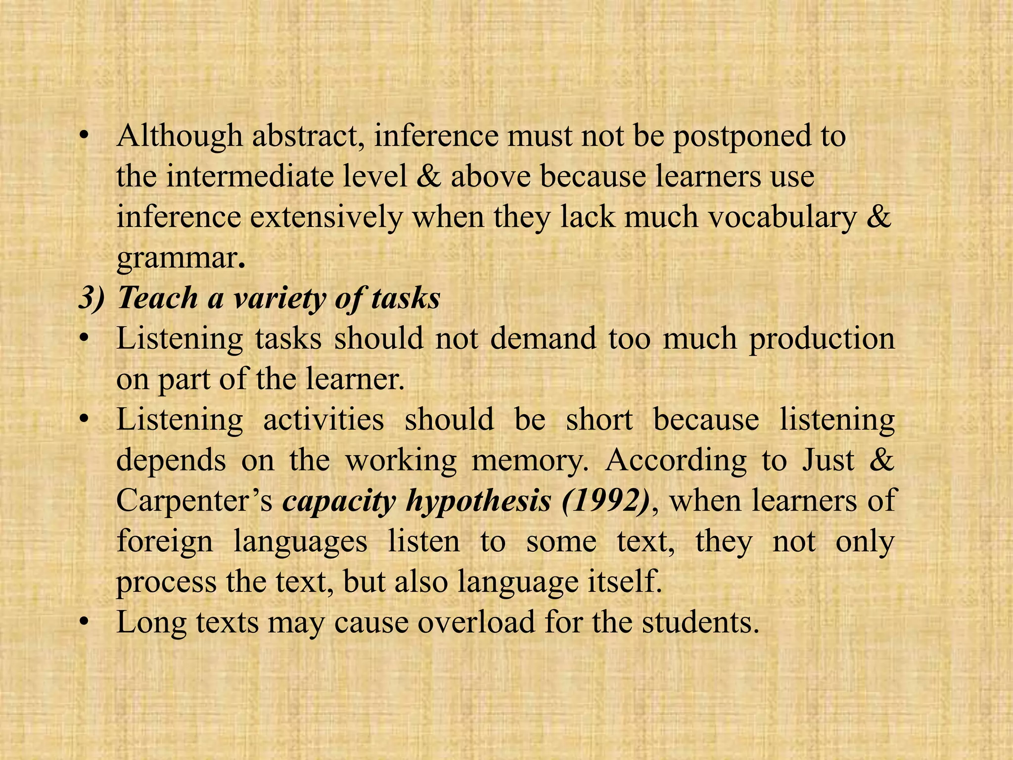 • Although abstract, inference must not be postponed to
the intermediate level & above because learners use
inference extensively when they lack much vocabulary &
grammar.
3) Teach a variety of tasks
• Listening tasks should not demand too much production
on part of the learner.
• Listening activities should be short because listening
depends on the working memory. According to Just &
Carpenter’s capacity hypothesis (1992), when learners of
foreign languages listen to some text, they not only
process the text, but also language itself.
• Long texts may cause overload for the students.

 