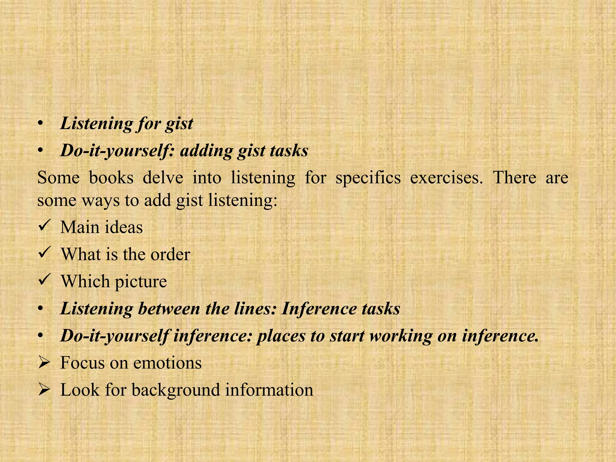 • Listening for gist
• Do-it-yourself: adding gist tasks
Some books delve into listening for specifics exercises. There are
some ways to add gist listening:
 Main ideas
 What is the order
 Which picture
• Listening between the lines: Inference tasks
• Do-it-yourself inference: places to start working on inference.
 Focus on emotions
 Look for background information

 