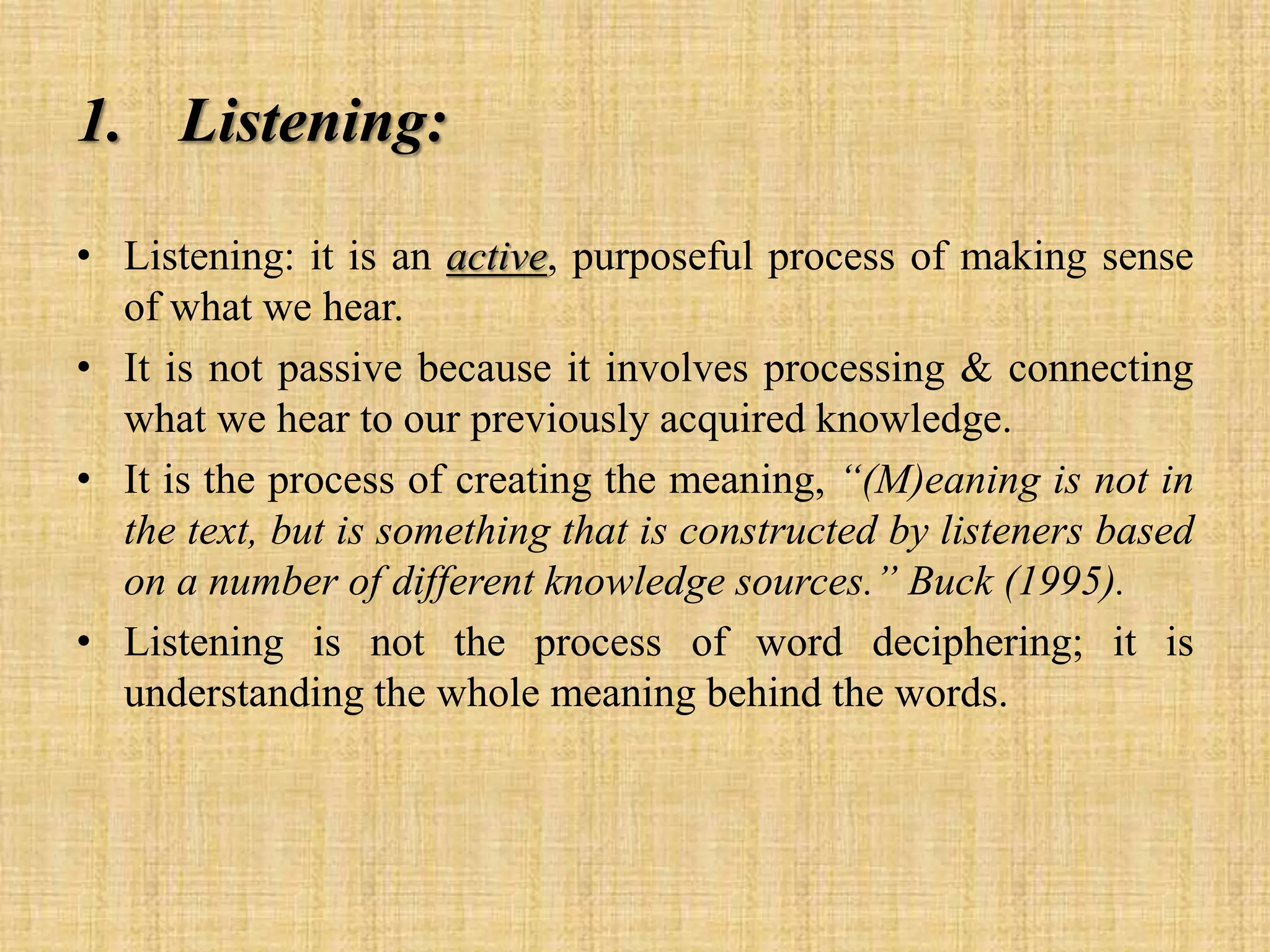 1. Listening:
• Listening: it is an active, purposeful process of making sense
of what we hear.
• It is not passive because it involves processing & connecting
what we hear to our previously acquired knowledge.
• It is the process of creating the meaning, “(M)eaning is not in
the text, but is something that is constructed by listeners based
on a number of different knowledge sources.” Buck (1995).
• Listening is not the process of word deciphering; it is
understanding the whole meaning behind the words.

 