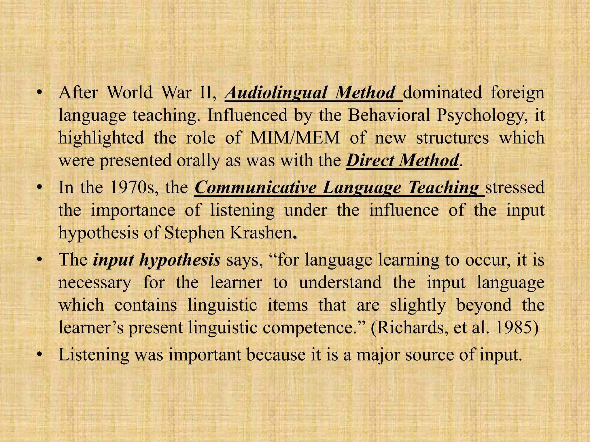 • After World War II, Audiolingual Method dominated foreign
language teaching. Influenced by the Behavioral Psychology, it
highlighted the role of MIM/MEM of new structures which
were presented orally as was with the Direct Method.
• In the 1970s, the Communicative Language Teaching stressed
the importance of listening under the influence of the input
hypothesis of Stephen Krashen.
• The input hypothesis says, “for language learning to occur, it is
necessary for the learner to understand the input language
which contains linguistic items that are slightly beyond the
learner’s present linguistic competence.” (Richards, et al. 1985)
• Listening was important because it is a major source of input.

 