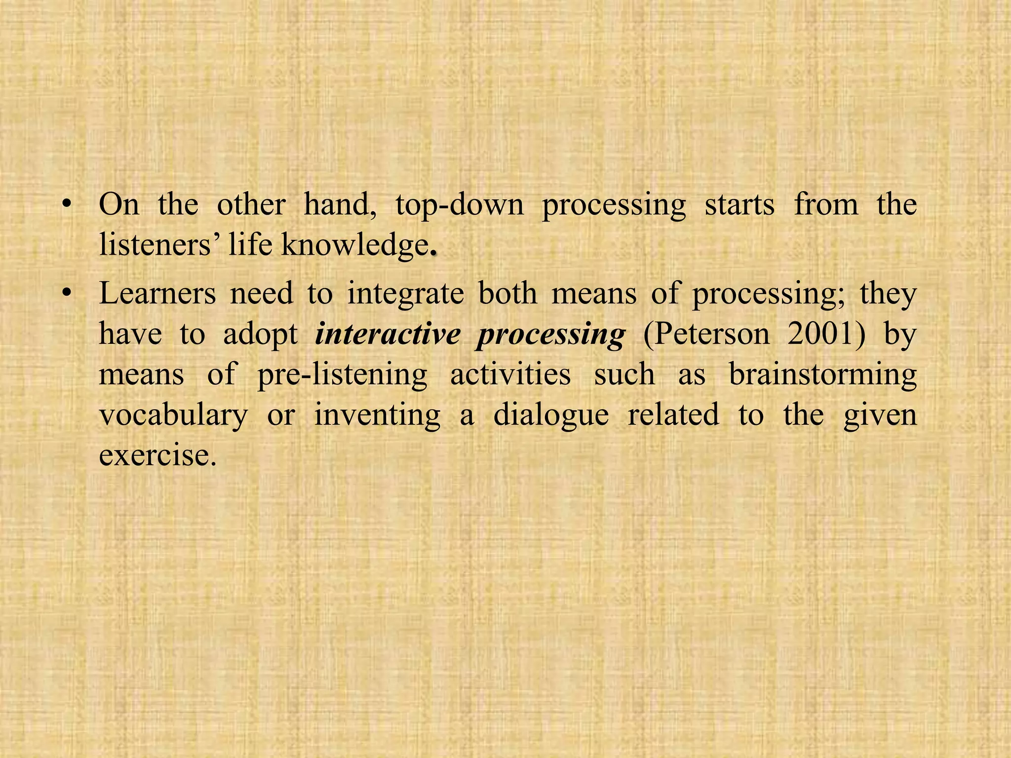 • On the other hand, top-down processing starts from the
listeners’ life knowledge.
• Learners need to integrate both means of processing; they
have to adopt interactive processing (Peterson 2001) by
means of pre-listening activities such as brainstorming
vocabulary or inventing a dialogue related to the given
exercise.

 