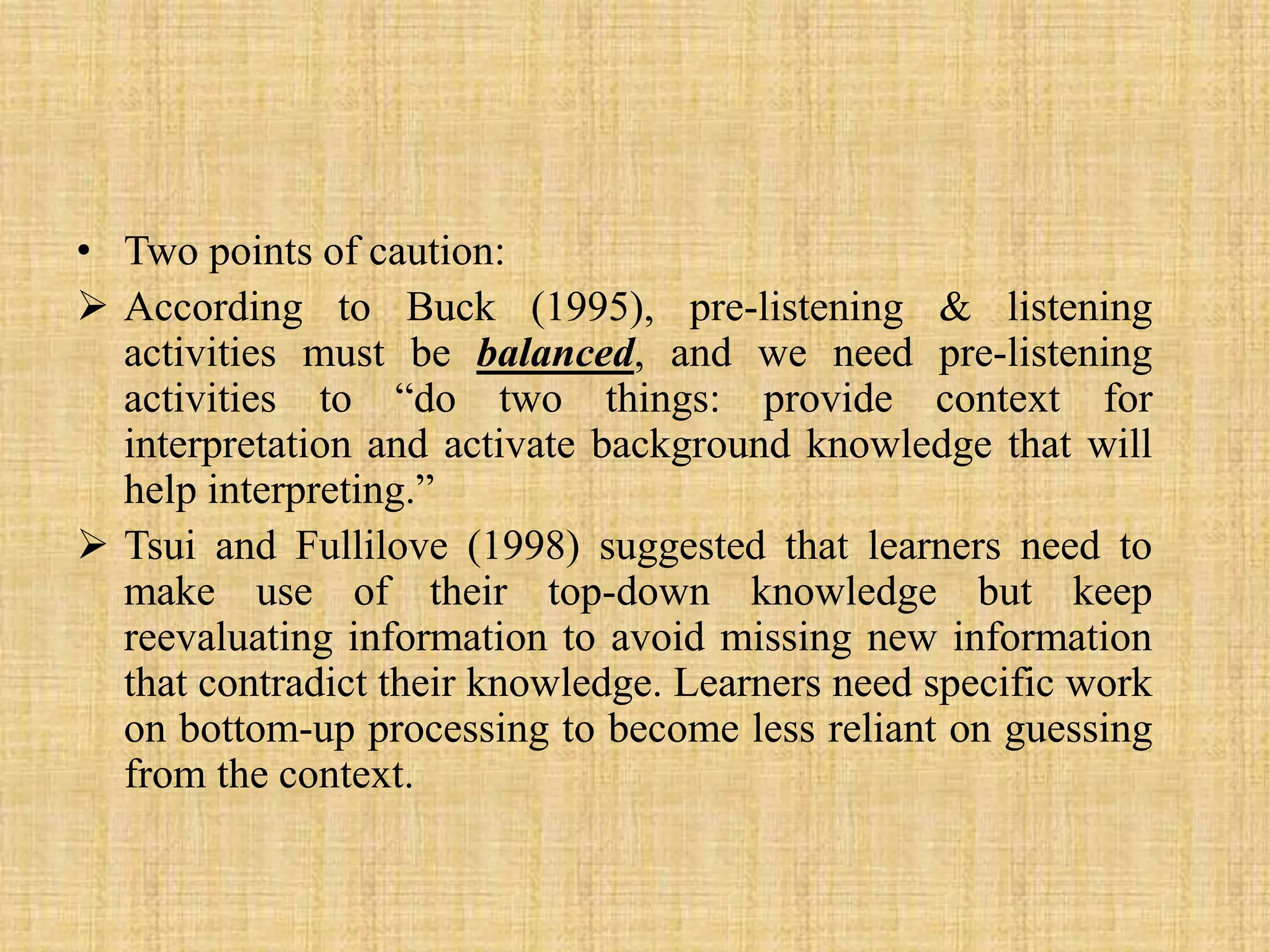 • Two points of caution:
 According to Buck (1995), pre-listening & listening
activities must be balanced, and we need pre-listening
activities to “do two things: provide context for
interpretation and activate background knowledge that will
help interpreting.”
 Tsui and Fullilove (1998) suggested that learners need to
make use of their top-down knowledge but keep
reevaluating information to avoid missing new information
that contradict their knowledge. Learners need specific work
on bottom-up processing to become less reliant on guessing
from the context.

 