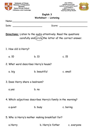 English 3
Worksheet - Listening
Name:______________________________________________________
Date: _____________________ Score: ____________________
Directions: Listen to the audio attentively. Read the questions
carefully and circle the letter of the correct answer.
1. How old is Harry?
a. 10 b. 13 c. 15
2. What word describes Harry’s house?
a. big b. beautiful c. small
3. Does Harry share a bedroom?
a.yes b. no
4. Which adjectives describes Harry’s family in the morning?
a.quiet b. busy c. boring
5. Who is Harry’s mother making breakfast for?
a.Harry b. Harry’s father c. everyone
 