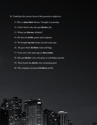 B. Underline the correct form of the possessive adjective.
11.This is mine/their blouse. I bought it yesterday.
12. I don’t know why she quit his/her job.
13. Where are his/our children?
14. He lent me its/his guitar and computer.
15. We bought my/our house several years ago.
16. He gave them its/their coats and bags.
17. Your son is the same age as there/mine.
18. She got his/her very own pony as a birthday present.
19. Their house has his/its own swimming pool.
20. The company increased its/those profits.

 