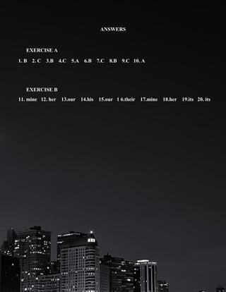 ANSWERS

EXERCISE A
1. B 2. C 3.B 4.C 5.A 6.B 7.C 8.B 9.C 10. A

EXERCISE B
11. mine 12. her 13.our 14.his 15.our 1 6.their 17.mine 18.her 19.its 20. its

 