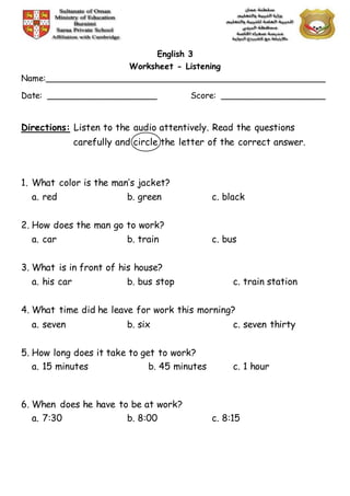 English 3
Worksheet - Listening
Name:______________________________________________________
Date: _____________________ Score: ____________________
Directions: Listen to the audio attentively. Read the questions
carefully and circle the letter of the correct answer.
1. What color is the man’s jacket?
a. red b. green c. black
2. How does the man go to work?
a. car b. train c. bus
3. What is in front of his house?
a. his car b. bus stop c. train station
4. What time did he leave for work this morning?
a. seven b. six c. seven thirty
5. How long does it take to get to work?
a. 15 minutes b. 45 minutes c. 1 hour
6. When does he have to be at work?
a. 7:30 b. 8:00 c. 8:15
 