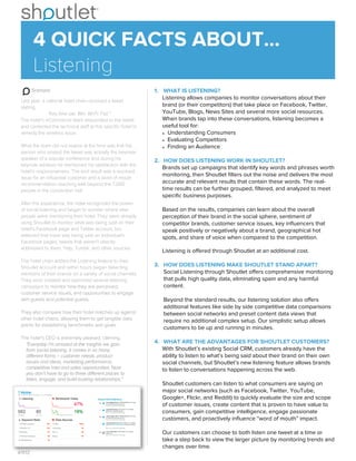 Scenario
Last year, a national hotel chain received a tweet
stating,
"Key lime pie: Win. Wi-Fi: Fail."
The hotel’s eCommerce team responded to the tweet
and contacted the technical staﬀ at this speciﬁc hotel to
remedy the wireless issue.
What the team did not realize at the time was that the
person who posted the tweet was actually the keynote
speaker of a popular conference and during his
keynote address he mentioned his satisfaction with the
hotel’s responsiveness. The end result was a resolved
issue for an inﬂuential customer and a word of mouth
recommendation reaching well beyond the 7,000
people in the convention hall.
After this experience, the hotel recognized the power
of social listening and began to wonder where else
people were mentioning their hotel. They were already
using Shoutlet to monitor what was being said on their
hotel’s Facebook page and Twitter account, but
believed that more was being said on Individual’s
Facebook pages, tweets that weren’t directly
addressed to them, Yelp, Tumblr, and other sources.
The hotel chain added the Listening feature to their
Shoutlet account and within hours began detecting
mentions of their brands on a variety of social channels.
They soon created and optimized several listening
campaigns to monitor how they are perceived,
customer service issues, and opportunities to engage
with guests and potential guests.
They also compare how their hotel matches up against
other hotel chains, allowing them to get tangible data
points for establishing benchmarks and goals.
The hotel’s CEO is extremely pleased, claiming,
“Everyday I’m amazed at the insights we gain
from social listening. It comes in so many
diﬀerent forms – customer needs, product
issues and ideas, marketing performance,
competitive intel and sales opportunities. Now
you don’t have to go to three diﬀerent places to
listen, engage, and build trusting relationships.”
1. WHAT IS LISTENING?
Listening allows companies to monitor conversations about their
brand (or their competitors) that take place on Facebook, Twitter,
YouTube, Blogs, News Sites and several more social resources.
When brands tap into these conversations, listening becomes a
useful tool for:
• Understanding Consumers
• Evaluating Competitors
• Finding an Audience
2. HOW DOES LISTENING WORK IN SHOUTLET?
Brands set up campaigns that identify key words and phrases worth
monitoring, then Shoutlet ﬁlters out the noise and delivers the most
accurate and relevant results that contain these words. The real-
time results can be further grouped, ﬁltered, and analyzed to meet
speciﬁc business purposes.
Based on the results, companies can learn about the overall
perception of their brand in the social sphere, sentiment of
competitor brands, customer service issues, key inﬂuencers that
speak positively or negatively about a brand, geographical hot
spots, and share of voice when compared to the competition.
Listening is oﬀered through Shoutlet at an additional cost.
3. HOW DOES LISTENING MAKE SHOUTLET STAND APART?
Social Listening through Shoutlet oﬀers comprehensive monitoring
that pulls high quality data, eliminating spam and any harmful
content.
Beyond the standard results, our listening solution also oﬀers
additional features like side by side competitive data comparisons
between social networks and preset content data views that
require no additional complex setup. Our simplistic setup allows
customers to be up and running in minutes.
4. WHAT ARE THE ADVANTAGES FOR SHOUTLET CUSTOMERS?
With Shoutlet’s existing Social CRM, customers already have the
ability to listen to what’s being said about their brand on their own
social channels, but Shoutlet’s new listening feature allows brands
to listen to conversations happening across the web.
Shoutlet customers can listen to what consumers are saying on
major social networks (such as Facebook, Twitter, YouTube,
Google+, Flickr, and Reddit) to quickly evaluate the size and scope
of customer issues, create content that is proven to have value to
consumers, gain competitive intelligence, engage passionate
customers, and proactively inﬂuence “word of mouth” impact.
Our customers can choose to both listen one tweet at a time or
take a step back to view the larger picture by monitoring trends and
changes over time.
4 QUICK FACTS ABOUT...
Listening
4/11/13
 