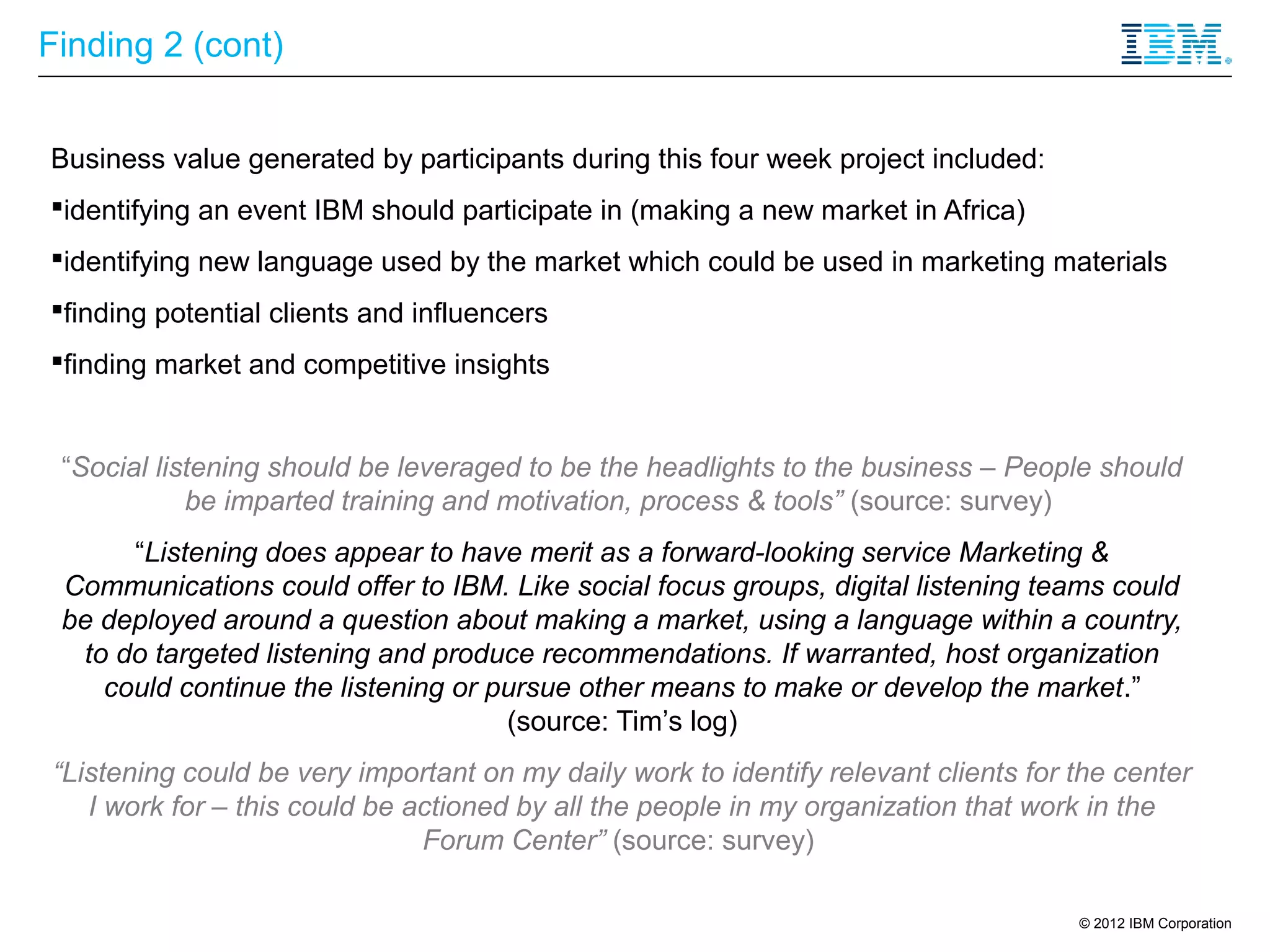 Finding 2 (cont)


Business value generated by participants during this four week project included:
identifying an event IBM should participate in (making a new market in Africa)
identifying new language used by the market which could be used in marketing materials
finding potential clients and influencers
finding market and competitive insights


 “Social listening should be leveraged to be the headlights to the business – People should
            be imparted training and motivation, process & tools” (source: survey)
      “Listening does appear to have merit as a forward-looking service Marketing &
 Communications could offer to IBM. Like social focus groups, digital listening teams could
 be deployed around a question about making a market, using a language within a country,
  to do targeted listening and produce recommendations. If warranted, host organization
    could continue the listening or pursue other means to make or develop the market.”
                                     (source: Tim’s log)
“Listening could be very important on my daily work to identify relevant clients for the center
   I work for – this could be actioned by all the people in my organization that work in the
                               Forum Center” (source: survey)

                                                                                     © 2012 IBM Corporation
 