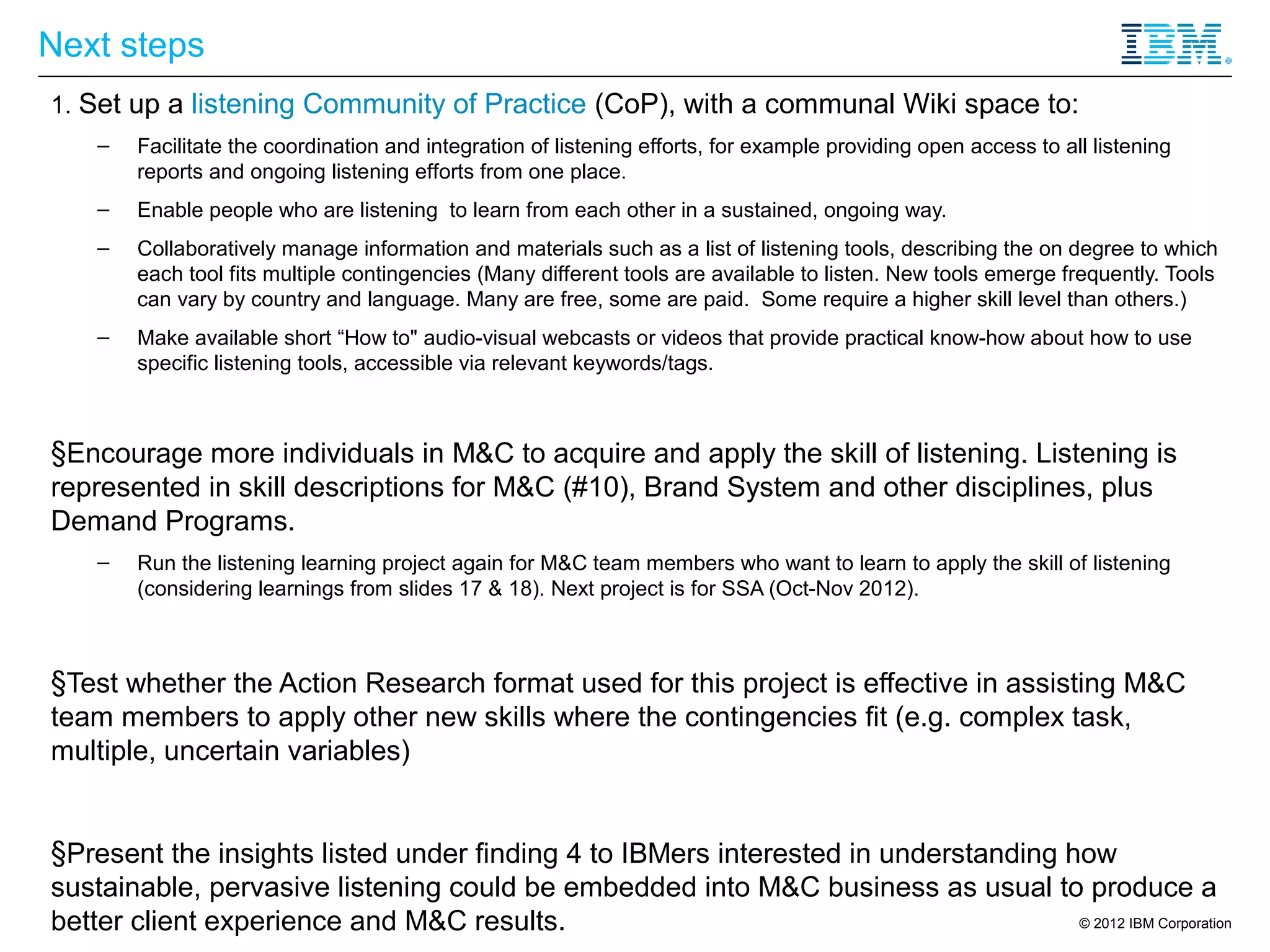 Next steps
1. Set up a listening Community of Practice (CoP), with a communal Wiki space to:
    –   Facilitate the coordination and integration of listening efforts, for example providing open access to all listening
        reports and ongoing listening efforts from one place.
    –   Enable people who are listening to learn from each other in a sustained, ongoing way.
    –   Collaboratively manage information and materials such as a list of listening tools, describing the on degree to which
        each tool fits multiple contingencies (Many different tools are available to listen. New tools emerge frequently. Tools
        can vary by country and language. Many are free, some are paid. Some require a higher skill level than others.)
    –   Make available short “How to" audio-visual webcasts or videos that provide practical know-how about how to use
        specific listening tools, accessible via relevant keywords/tags.



§Encourage more individuals in M&C to acquire and apply the skill of listening. Listening is
represented in skill descriptions for M&C (#10), Brand System and other disciplines, plus
Demand Programs.
    –   Run the listening learning project again for M&C team members who want to learn to apply the skill of listening
        (considering learnings from slides 17 & 18). Next project is for SSA (Oct-Nov 2012).



§Test whether the Action Research format used for this project is effective in assisting M&C
team members to apply other new skills where the contingencies fit (e.g. complex task,
multiple, uncertain variables)


§Present the insights listed under finding 4 to IBMers interested in understanding how
sustainable, pervasive listening could be embedded into M&C business as usual to produce a
better client experience and M&C results.                                           © 2012 IBM Corporation
 