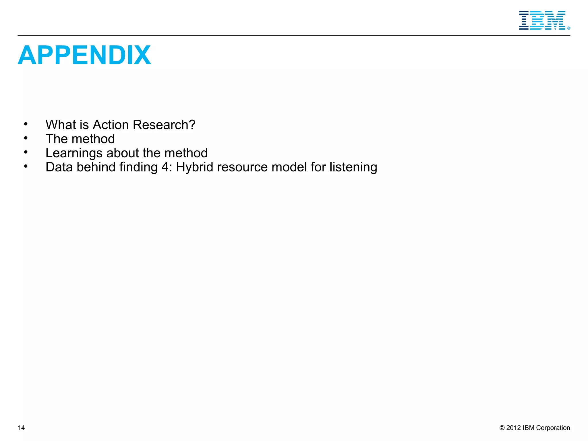 APPENDIX

 •   What is Action Research?
 •   The method
 •   Learnings about the method
 •   Data behind finding 4: Hybrid resource model for listening




14                                                                © 2012 IBM Corporation
 