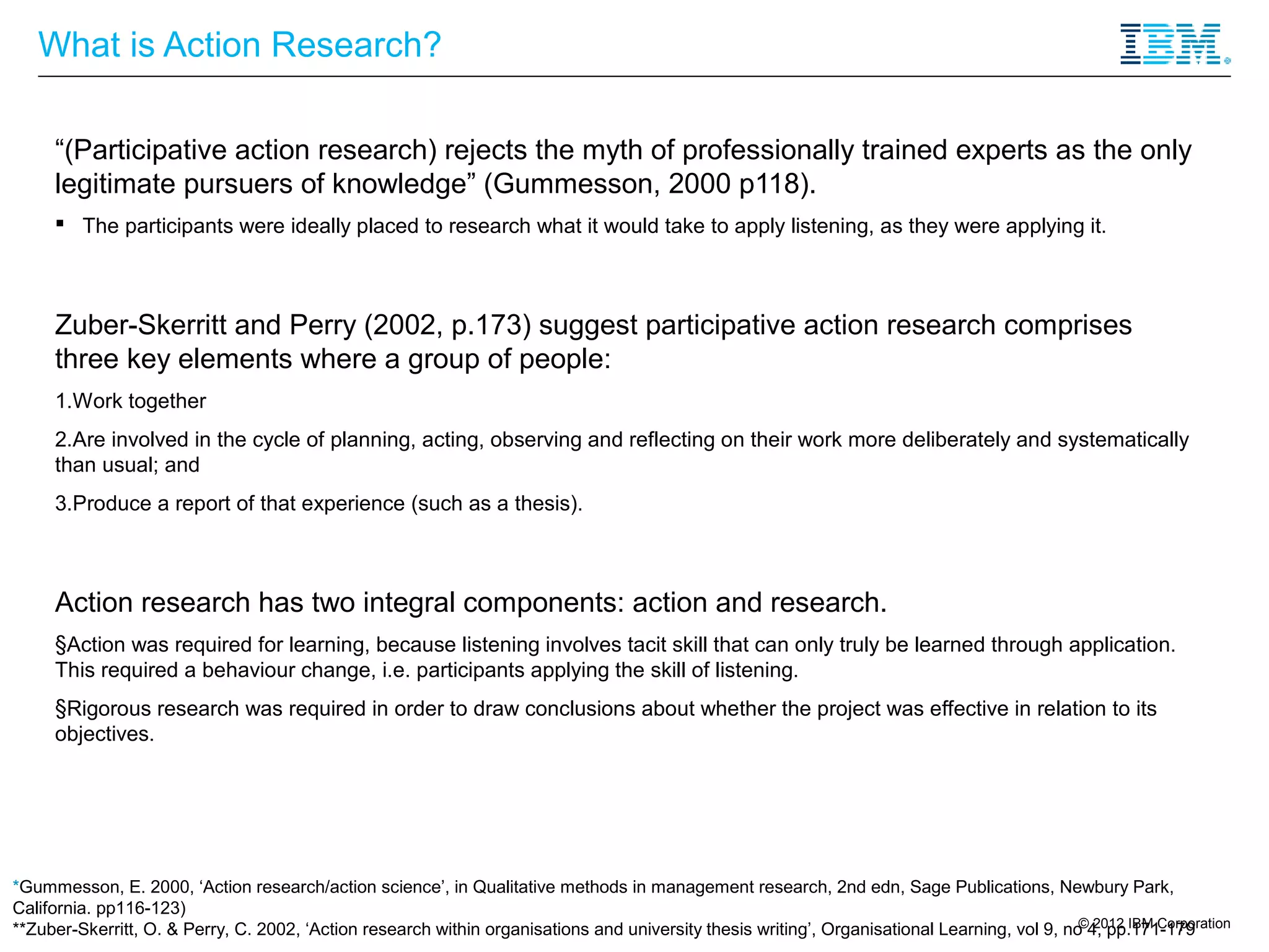 What is Action Research?

     “(Participative action research) rejects the myth of professionally trained experts as the only
     legitimate pursuers of knowledge” (Gummesson, 2000 p118).
      The participants were ideally placed to research what it would take to apply listening, as they were applying it.



     Zuber-Skerritt and Perry (2002, p.173) suggest participative action research comprises
     three key elements where a group of people:
     1.Work together
     2.Are involved in the cycle of planning, acting, observing and reflecting on their work more deliberately and systematically
     than usual; and
     3.Produce a report of that experience (such as a thesis).



     Action research has two integral components: action and research.
     §Action was required for learning, because listening involves tacit skill that can only truly be learned through application.
     This required a behaviour change, i.e. participants applying the skill of listening.
     §Rigorous research was required in order to draw conclusions about whether the project was effective in relation to its
     objectives.




*Gummesson, E. 2000, ‘Action research/action science’, in Qualitative methods in management research, 2nd edn, Sage Publications, Newbury Park,
California. pp116-123)
                                                                                                                                               © 2012 IBM Corporation
**Zuber-Skerritt, O. & Perry, C. 2002, ‘Action research within organisations and university thesis writing’, Organisational Learning, vol 9, no 4, pp.171-179
 