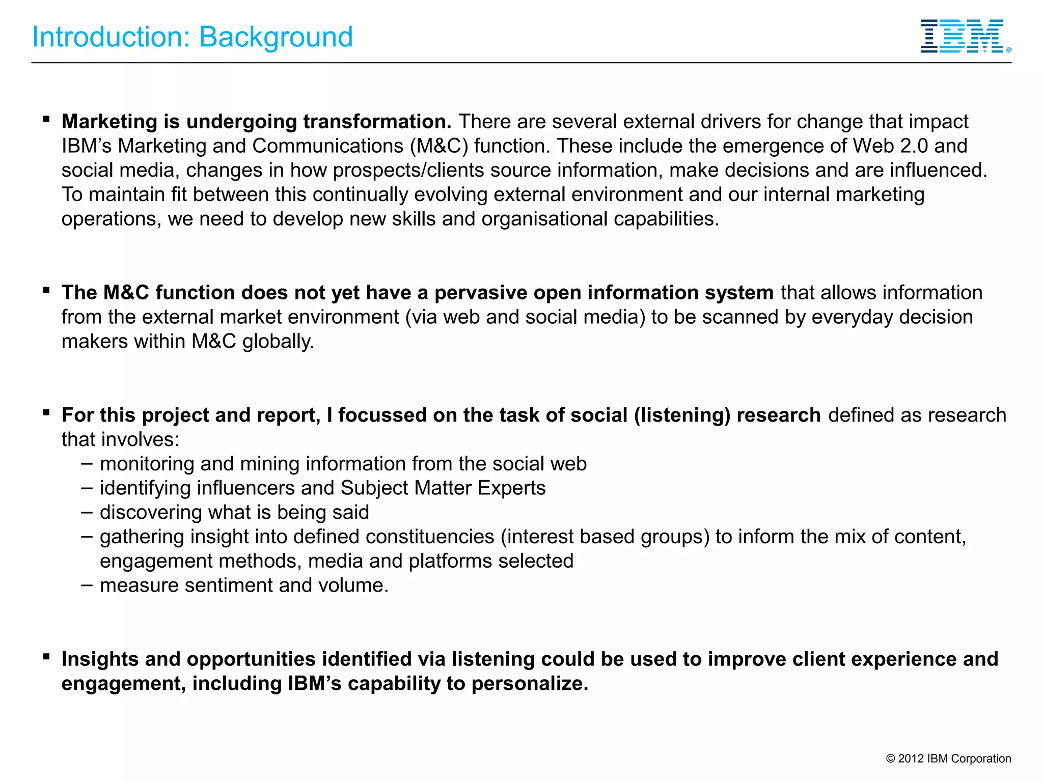 Introduction: Background

 Marketing is undergoing transformation. There are several external drivers for change that impact
  IBM’s Marketing and Communications (M&C) function. These include the emergence of Web 2.0 and
  social media, changes in how prospects/clients source information, make decisions and are influenced.
  To maintain fit between this continually evolving external environment and our internal marketing
  operations, we need to develop new skills and organisational capabilities.


 The M&C function does not yet have a pervasive open information system that allows information
  from the external market environment (via web and social media) to be scanned by everyday decision
  makers within M&C globally.


 For this project and report, I focussed on the task of social (listening) research defined as research
  that involves:
    – monitoring and mining information from the social web
    – identifying influencers and Subject Matter Experts
    – discovering what is being said
    – gathering insight into defined constituencies (interest based groups) to inform the mix of content,
       engagement methods, media and platforms selected
    – measure sentiment and volume.


 Insights and opportunities identified via listening could be used to improve client experience and
  engagement, including IBM’s capability to personalize.


                                                                                           © 2012 IBM Corporation
 
