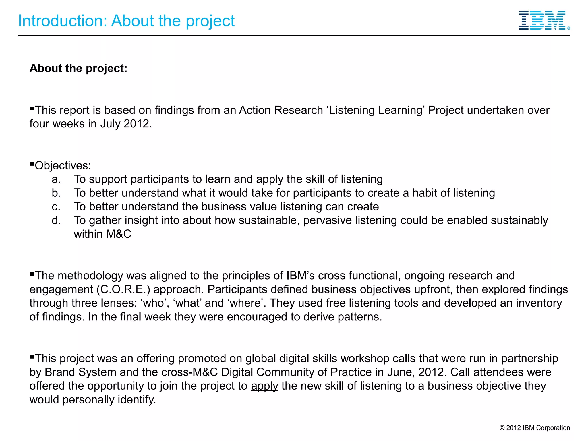 Introduction: About the project

 About the project:


 This report is based on findings from an Action Research ‘Listening Learning’ Project undertaken over
 four weeks in July 2012.


 Objectives:
     a. To support participants to learn and apply the skill of listening
     b. To better understand what it would take for participants to create a habit of listening
     c. To better understand the business value listening can create
     d. To gather insight into about how sustainable, pervasive listening could be enabled sustainably
          within M&C


 The methodology was aligned to the principles of IBM’s cross functional, ongoing research and
 engagement (C.O.R.E.) approach. Participants defined business objectives upfront, then explored findings
 through three lenses: ‘who’, ‘what’ and ‘where’. They used free listening tools and developed an inventory
 of findings. In the final week they were encouraged to derive patterns.


 This project was an offering promoted on global digital skills workshop calls that were run in partnership
 by Brand System and the cross-M&C Digital Community of Practice in June, 2012. Call attendees were
 offered the opportunity to join the project to apply the new skill of listening to a business objective they
 would personally identify.

                                                                                                 © 2012 IBM Corporation
 