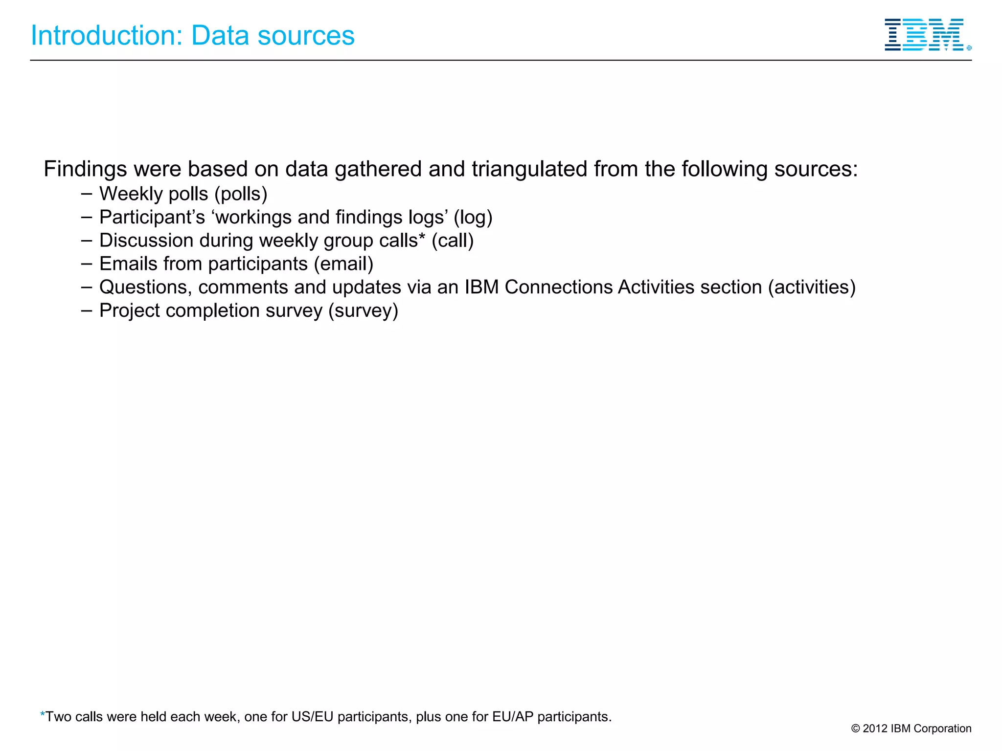 Introduction: Data sources



 Findings were based on data gathered and triangulated from the following sources:
      –   Weekly polls (polls)
      –   Participant’s ‘workings and findings logs’ (log)
      –   Discussion during weekly group calls* (call)
      –   Emails from participants (email)
      –   Questions, comments and updates via an IBM Connections Activities section (activities)
      –   Project completion survey (survey)




*Two calls were held each week, one for US/EU participants, plus one for EU/AP participants.
                                                                                               © 2012 IBM Corporation
 