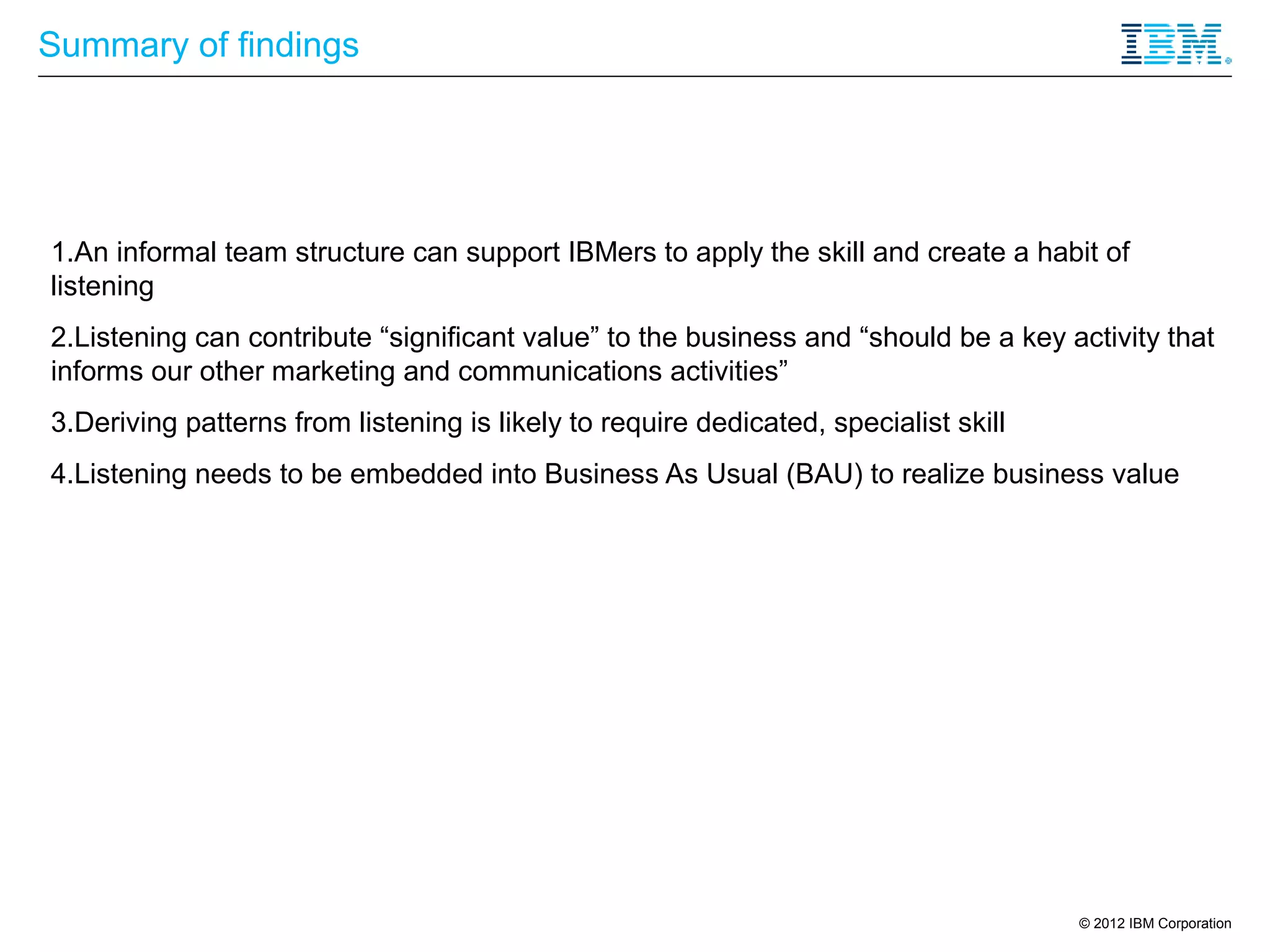 Summary of findings




1.An informal team structure can support IBMers to apply the skill and create a habit of
listening
2.Listening can contribute “significant value” to the business and “should be a key activity that
informs our other marketing and communications activities”
3.Deriving patterns from listening is likely to require dedicated, specialist skill
4.Listening needs to be embedded into Business As Usual (BAU) to realize business value




                                                                                      © 2012 IBM Corporation
 