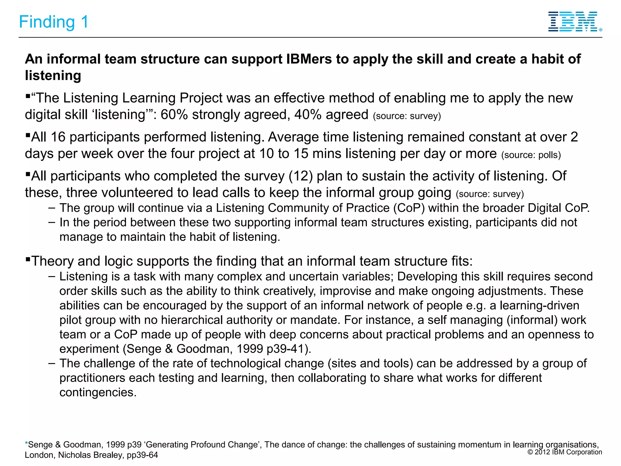 Finding 1

An informal team structure can support IBMers to apply the skill and create a habit of
listening
“The Listening Learning Project was an effective method of enabling me to apply the new
digital skill ‘listening’”: 60% strongly agreed, 40% agreed (source: survey)
All 16 participants performed listening. Average time listening remained constant at over 2
days per week over the four project at 10 to 15 mins listening per day or more (source: polls)
All participants who completed the survey (12) plan to sustain the activity of listening. Of
these, three volunteered to lead calls to keep the informal group going (source: survey)
     – The group will continue via a Listening Community of Practice (CoP) within the broader Digital CoP.
     – In the period between these two supporting informal team structures existing, participants did not
       manage to maintain the habit of listening.
Theory and logic supports the finding that an informal team structure fits:
     – Listening is a task with many complex and uncertain variables; Developing this skill requires second
       order skills such as the ability to think creatively, improvise and make ongoing adjustments. These
       abilities can be encouraged by the support of an informal network of people e.g. a learning-driven
       pilot group with no hierarchical authority or mandate. For instance, a self managing (informal) work
       team or a CoP made up of people with deep concerns about practical problems and an openness to
       experiment (Senge & Goodman, 1999 p39-41).
     – The challenge of the rate of technological change (sites and tools) can be addressed by a group of
       practitioners each testing and learning, then collaborating to share what works for different
       contingencies.



*Senge & Goodman, 1999 p39 ‘Generating Profound Change’, The dance of change: the challenges of sustaining momentum in learning organisations,
                                                                                                                           © 2012 IBM Corporation
London, Nicholas Brealey, pp39-64
 